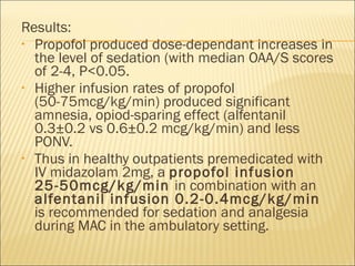 Results: Propofol produced dose-dependant increases in the level of sedation (with median OAA/S scores of 2-4, P<0.05. Higher infusion rates of propofol (50-75mcg/kg/min) produced significant amnesia, opiod-sparing effect (alfentanil 0.3±0.2 vs 0.6±0.2 mcg/kg/min) and less PONV. Thus in healthy outpatients premedicated with IV midazolam 2mg, a  propofol infusion 25-50mcg/kg/min  in combination with an  alfentanil infusion 0.2-0.4mcg/kg/min  is recommended for sedation and analgesia during MAC in the ambulatory setting. 