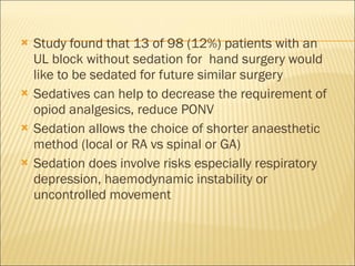 Study found that 13 of 98 (12%) patients with an UL block without sedation for  hand surgery would like to be sedated for future similar surgery Sedatives can help to decrease the requirement of opiod analgesics, reduce PONV Sedation allows the choice of shorter anaesthetic method (local or RA vs spinal or GA) Sedation does involve risks especially respiratory depression, haemodynamic instability or uncontrolled movement 
