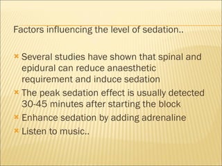 Factors influencing the level of sedation.. Several studies have shown that spinal and epidural can reduce anaesthetic requirement and induce sedation The peak sedation effect is usually detected 30-45 minutes after starting the block Enhance sedation by adding adrenaline Listen to music.. 