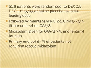326 patients were randomised  to DEX 0.5, DEX 1 mcg/kg or saline placebo as initial loading dose Followed by maintenance 0.2-1.0 mcg/kg/h, titrate until <4 on OAA/S Midazolam given for OAA/S >4, and fentanyl for pain Primary end point - % of patients not requiring rescue midazolam 