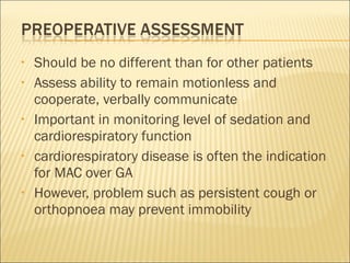 Should be no different than for other patients Assess ability to remain motionless and cooperate, verbally communicate Important in monitoring level of sedation and cardiorespiratory function cardiorespiratory disease is often the indication for MAC over GA However, problem such as persistent cough or orthopnoea may prevent immobility  