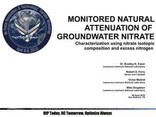 MONITORED NATURAL ATTENUATION OF  GROUNDWATER NITRATE Characterization using nitrate isotopic composition and excess nitrogen   Dr. Bradley K. Esser Lawrence Livermore National Laboratory Robert A. Ferry Brown and Caldwell Victor Madrid Lawrence Livermore National Laboratory Mike Singleton Lawrence Livermore National Laboratory 08 April 2010 San Antonio, TX 