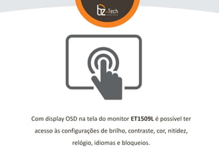 Com display OSD na tela do monitor ET1509L é possível ter
acesso às configurações de brilho, contraste, cor, nitidez,
relógio, idiomas e bloqueios.
 