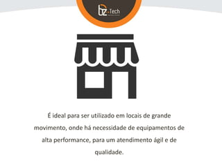 É ideal para ser utilizado em locais de grande
movimento, onde há necessidade de equipamentos de
alta performance, para um atendimento ágil e de
qualidade.
 