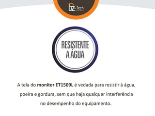 A tela do monitor ET1509L é vedada para resistir à água,
poeira e gordura, sem que haja qualquer interferência
no desempenho do equipamento.
 