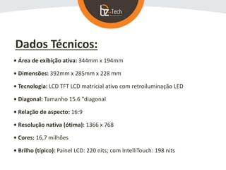 Dados Técnicos:
• Área de exibição ativa: 344mm x 194mm
• Dimensões: 392mm x 285mm x 228 mm
• Tecnologia: LCD TFT LCD matricial ativo com retroiluminação LED
• Diagonal: Tamanho 15.6 "diagonal
• Relação de aspecto: 16:9
• Resolução nativa (ótima): 1366 x 768
• Cores: 16,7 milhões
• Brilho (típico): Painel LCD: 220 nits; com IntelliTouch: 198 nits
 