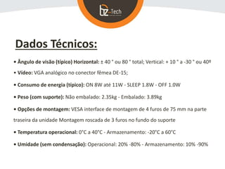 Dados Técnicos:
• Ângulo de visão (típico) Horizontal: ± 40 ° ou 80 ° total; Vertical: + 10 ° a -30 ° ou 40º
• Vídeo: VGA analógico no conector fêmea DE-15;
• Consumo de energia (típico): ON 8W até 11W - SLEEP 1.8W - OFF 1.0W
• Peso (com suporte): Não embalado: 2.35kg - Embalado: 3.89kg
• Opções de montagem: VESA interface de montagem de 4 furos de 75 mm na parte
traseira da unidade Montagem roscada de 3 furos no fundo do suporte
• Temperatura operacional: 0°C a 40°C - Armazenamento: -20°C a 60°C
• Umidade (sem condensação): Operacional: 20% -80% - Armazenamento: 10% -90%
 