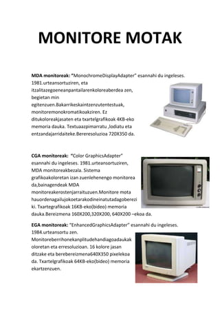 MONITORE MOTAK
MDA monitoreak: ”MonochromeDisplayAdapter” esannahi du ingeleses.
1981.urteansortuziren, eta
itzalitazegoeneanpantailarenkoloreaberdea zen,
begietan min
egitenzuen.Bakarrikeskaintzenzutentestuak,
monitoremonokromatikoakziren. Ez
ditukoloreakjasaten eta txartelgrafikoak 4KB-eko
memoria dauka. Textuaazpimarratu ,lodiatu eta
entzandajarridaiteke.Bereresoluzioa 720X350 da.
CGA monitoreak: “Color GraphicsAdapter”
esannahi du ingeleses. 1981.urteansortuziren,
MDA monitoreakbezala. Sistema
grafikoakoloretan izan zuenlehenengo monitorea
da,bainagendeak MDA
monitoreakerostenjarraituzuen.Monitore mota
hauordenagailujokoetarakodineinatutadagoberezi
ki. Txartegrafikoak 16KB-eko(bideo) memoria
dauka.Bereizmena 160X200,320X200, 640X200 –ekoa da.
EGA monitoreak: “EnhancedGraphicsAdapter” esannahi du ingeleses.
1984.urteansortu zen.
Monitoreberrihonekanplitudehandiagoadaukak
oloretan eta erresoluzioan. 16 kolore jasan
ditzake eta berebereizmena640X350 pixelekoa
da. Txartelgrafikoak 64KB-eko(bideo) memoria
ekartzenzuen.
 