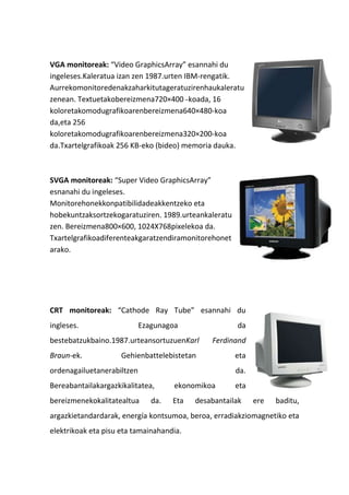 VGA monitoreak: “Video GraphicsArray” esannahi du
ingeleses.Kaleratua izan zen 1987.urten IBM-rengatik.
Aurrekomonitoredenakzaharkitutageratuzirenhaukaleratu
zenean. Textuetakobereizmena720×400 –koada, 16
koloretakomodugrafikoarenbereizmena640×480-koa
da,eta 256
koloretakomodugrafikoarenbereizmena320×200-koa
da.Txartelgrafikoak 256 KB-eko (bideo) memoria dauka.
SVGA monitoreak: “Super Video GraphicsArray”
esnanahi du ingeleses.
Monitorehonekkonpatibilidadeakkentzeko eta
hobekuntzaksortzekogaratuziren. 1989.urteankaleratu
zen. Bereizmena800×600, 1024X768pixelekoa da.
Txartelgrafikoadiferenteakgaratzendiramonitorehonet
arako.
CRT monitoreak: “Cathode Ray Tube” esannahi du
ingleses. Ezagunagoa da
bestebatzukbaino.1987.urteansortuzuenKarl Ferdinand
Braun-ek. Gehienbattelebistetan eta
ordenagailuetanerabiltzen da.
Bereabantailakargazkikalitatea, ekonomikoa eta
bereizmenekokalitatealtua da. Eta desabantailak ere baditu,
argazkietandardarak, energía kontsumoa, beroa, erradiakziomagnetiko eta
elektrikoak eta pisu eta tamainahandia.
 