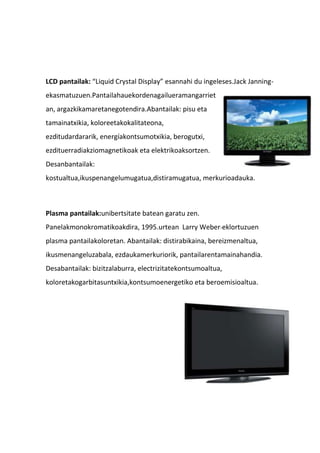 LCD pantailak: “Liquid Crystal Display” esannahi du ingeleses.Jack Janning-
ekasmatuzuen.Pantailahauekordenagailueramangarriet
an, argazkikamaretanegotendira.Abantailak: pisu eta
tamainatxikia, koloreetakokalitateona,
ezditudardararik, energíakontsumotxikia, berogutxi,
ezdituerradiakziomagnetikoak eta elektrikoaksortzen.
Desanbantailak:
kostualtua,ikuspenangelumugatua,distiramugatua, merkurioadauka.
Plasma pantailak:unibertsitate batean garatu zen.
Panelakmonokromatikoakdira, 1995.urtean Larry Weber-eklortuzuen
plasma pantailakoloretan. Abantailak: distirabikaina, bereizmenaltua,
ikusmenangeluzabala, ezdaukamerkuriorik, pantailarentamainahandia.
Desabantailak: bizitzalaburra, electrizitatekontsumoaltua,
koloretakogarbitasuntxikia,kontsumoenergetiko eta beroemisioaltua.
 