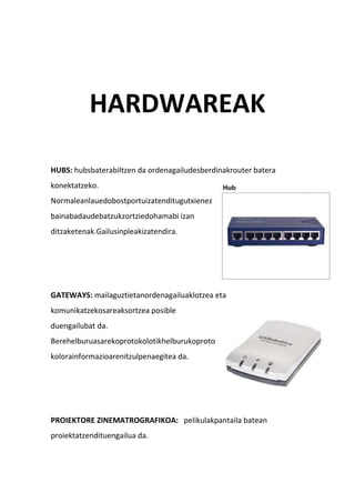 HARDWAREAK
HUBS: hubsbaterabiltzen da ordenagailudesberdinakrouter batera
konektatzeko.
Normaleanlauedobostportuizatenditugutxienez
bainabadaudebatzukzortziedohamabi izan
ditzaketenak.Gailusinpleakizatendira.
GATEWAYS: mailaguztietanordenagailuaklotzea eta
komunikatzekosareaksortzea posible
duengailubat da.
Berehelburuasarekoprotokolotikhelburukoproto
kolorainformazioarenitzulpenaegitea da.
PROIEKTORE ZINEMATROGRAFIKOA: pelikulakpantaila batean
proiektatzendituengailua da.
 