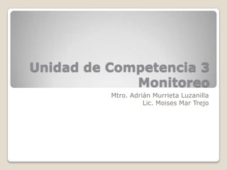 Unidad de Competencia 3
             Monitoreo
          Mtro. Adrián Murrieta Luzanilla
                    Lic. Moises Mar Trejo
 