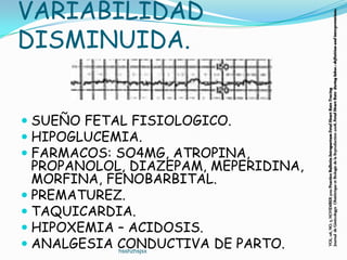 VARIABILIDAD




                                      Journal de Ginëcologye Obstëtrique et Biologie de la Reproduction 2008, Fetal Heart Rate during labor.: definition and interpretations.
DISMINUIDA.




                                      VOL. 116, NO. 5, NOVEMBER 2010 Practice Bulletin Intrapartum Fetal Heart Rate Tracing
 SUEÑO FETAL FISIOLOGICO.
 HIPOGLUCEMIA.
 FARMACOS: SO4MG, ATROPINA,
  PROPANOLOL, DIAZEPAM, MEPERIDINA,
  MORFINA, FENOBARBITAL.
 PREMATUREZ.
 TAQUICARDIA.
 HIPOXEMIA – ACIDOSIS.
 ANALGESIA CONDUCTIVA DE PARTO.
            hsshzhsjsx
 