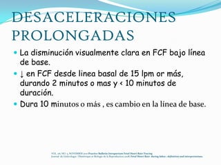 DESACELERACIONES
PROLONGADAS
 La disminución visualmente clara en FCF bajo línea
  de base.
 ↓ en FCF desde linea basal de 15 lpm or más,
  durando 2 minutos o mas y < 10 minutos de
  duración.
 Dura 10 minutos o más , es cambio en la línea de base.




           VOL. 116, NO. 5, NOVEMBER 2010 Practice Bulletin Intrapartum Fetal Heart Rate Tracing
           Journal de Ginëcologye Obstëtrique et Biologie de la Reproduction 2008, Fetal Heart Rate during labor.: definition and interpretations.
 