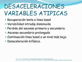 DESACELERACIONES
VARIABLES ATIPICAS
 Recuperación lenta a linea basal
 Variabilidad intradip disminuida
 Perdida del ascenso primario y secundario.
 Ascenso secundario prolongado
 Continuación linea basal a un nivel más bajo.
 Desaceleración bifásica.




        VOL. 116, NO. 5, NOVEMBER 2010 Practice Bulletin Intrapartum Fetal Heart Rate Tracing
        Journal de Ginëcologye Obstëtrique et Biologie de la Reproduction 2008, Fetal Heart Rate during labor.: definition and interpretations.
 