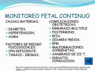 MONITOREO FETAL CONTINUO
CAUSAS MATERNAS.                                COMPLICACIONES
                                                  OBSTETRICAS.
 DIABETES.                                      EMBARAZO MULTIPLE.
 HIPERTENSION.                                  POSTERMINO.
 ASMA.                                          RCIU.
                                                 CESAREA PREVIA.
FACTORES DE RIESGO                               RPM.
  PSICOSOCIALES.                                 MALFORMACIONES
 CPN DEFICIENTE.                                 CONGENITAS.
 TABACO – DROGAS.                               SANGRADO DE III T.
                                                 INDUCTO-
                                                  CONDUCCION.
     Byrd JE. Intrapartum electronic fetal heart rate monitoring (EFM) and amnioinfusion. Advanced Life
     Support in Obstetrics Course Syllabus. Kansas City, Mo.: American Academy of Family Physicians
 
