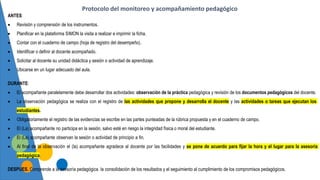 ANTES:
 Revisión y comprensión de los instrumentos.
 Planificar en la plataforma SIMON la visita a realizar e imprimir la ficha.
 Contar con el cuaderno de campo (hoja de registro del desempeño).
 Identificar o definir al docente acompañado.
 Solicitar al docente su unidad didáctica y sesión o actividad de aprendizaje.
 Ubicarse en un lugar adecuado del aula.
DURANTE:
 El acompañante paralelamente debe desarrollar dos actividades: observación de la práctica pedagógica y revisión de los documentos pedagógicos del docente.
 La observación pedagógica se realiza con el registro de las actividades que propone y desarrolla el docente y las actividades o tareas que ejecutan los
estudiantes.
 Obligatoriamente el registro de las evidencias se escribe en las partes punteadas de la rúbrica propuesta y en el cuaderno de campo.
 El (La) acompañante no participa en la sesión, salvo esté en riesgo la integridad física o moral del estudiante.
 El (La) acompañante observan la sesión o actividad de principio a fin.
 Al final de la observación el (la) acompañante agradece al docente por las facilidades y se pone de acuerdo para fijar la hora y el lugar para la asesoría
pedagógica.
DESPUES. Comprende a la asesoría pedagógica, la consolidación de los resultados y el seguimiento al cumplimiento de los compromisos pedagógicos.
Protocolo del monitoreo y acompañamiento pedagógico
 