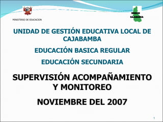 MINISTERIO DE EDUCACION REGION  CAJAMARCA UNIDAD DE GESTIÓN EDUCATIVA LOCAL DE CAJABAMBA EDUCACIÓN BASICA REGULAR EDUCACIÓN SECUNDARIA SUPERVISIÓN ACOMPAÑAMIENTO Y MONITOREO NOVIEMBRE DEL 2007 