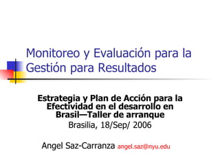 Monitoreo y Evaluación para la Gestión para Resultados Estrategia y Plan de Acción para la Efectividad en el desarrollo en Brasil—Taller de arranque Brasilia, 18/Sep/ 2006 Angel Saz-Carranza  angel . saz @ nyu . edu   