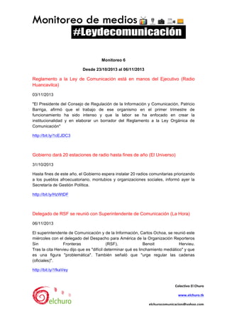  

Monitoreo 6	
  
Desde 23/10/2013 al 06/11/2013	
  

Reglamento a la Ley de Comunicación está en manos del Ejecutivo (Radio
Huancavilca) 	
  
03/11/2013	
  
"El Presidente del Consejo de Regulación de la Información y Comunicación, Patricio
Barriga, afirmó que el trabajo de ese organismo en el primer trimestre de
funcionamiento ha sido intenso y que la labor se ha enfocado en crear la
institucionalidad y en elaborar un borrador del Reglamento a la Ley Orgánica de
Comunicación"	
  
http://bit.ly/1cEJDC3 	
  

Gobierno dará 20 estaciones de radio hasta fines de año (El Universo)	
  
31/10/2013	
  
Hasta fines de este año, el Gobierno espera instalar 20 radios comunitarias priorizando
a los pueblos afroecuatoriano, montubios y organizaciones sociales, informó ayer la
Secretaría de Gestión Política.	
  
http://bit.ly/HzWtDF 	
  

Delegado de RSF se reunió con Superintendente de Comunicación (La Hora)	
  
06/11/2013	
  
El superintendente de Comunicación y de la Información, Carlos Ochoa, se reunió este
miércoles con el delegado del Despacho para América de la Organización Reporteros
Sin
Fronteras
(RSF),
Benoit
Hervieu.	
  
Tras la cita Hervieu dijo que es "difícil determinar qué es linchamiento mediático" y que
es una figura "problemática". También señaló que "urge regular las cadenas
(oficiales)".	
  
http://bit.ly/1fkaVey 	
  

Colectivo	
  El	
  Churo	
  
www.elchuro.tk	
  

	
  

elchurocomunicacion@yahoo.com	
  

	
  

 