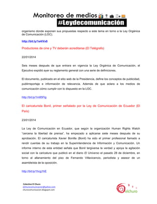  
organismo donde exponen sus propuestas respecto a este tema en torno a la Ley Orgánica
de Comunicación (LOC).
http://bit.ly/1e4iVx8

Productores de cine y TV deberán acreditarse (El Telégrafo)
22/01/2014
Seis meses después de que entrara en vigencia la Ley Orgánica de Comunicación, el
Ejecutivo expidió ayer su reglamento general con una serie de definiciones.
El documento, publicado en el sitio web de la Presidencia, define los conceptos de publicidad,
publirreportaje e información de relevancia. Además de que aclara a los medios de
comunicación cómo cumplir con lo dispuesto en la LOC.
http://bit.ly/1m85Flg

El caricaturista Bonil, primer señalado por la Ley de Comunicación de Ecuador (El
País)
23/01/2014
La Ley de Comunicación en Ecuador, que según la organización Human Rights Watch
“cercena la libertad de prensa”, ha empezado a aplicarse siete meses después de su
aprobación. El caricaturista Xavier Bonilla (Bonil) ha sido el primer profesional llamado a
rendir cuentas de su trabajo en la Superintendencia de Información y Comunicación. Un
informe interno de esta entidad señala que Bonil tergiversa la verdad y apoya la agitación
social con la caricatura que publicó en el diario El Universo el pasado 28 de diciembre, en
torno al allanamiento del piso de Fernando Villavicencio, periodista y asesor de un
asambleísta de la oposición.
http://bit.ly/1hcg1hE

	
  	
  Colectivo	
  El	
  Churo	
  	
  

	
  	
  elchurocomunicacion@yahoo.com	
  
	
  	
  churocomunicacion.blogspot.com	
  

	
  

	
  

 
