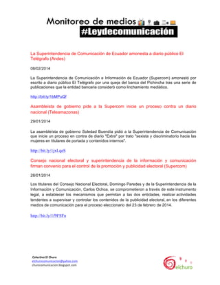  

La Superintendencia de Comunicación de Ecuador amonesta a diario público El
Telégrafo (Andes)
08/02/2014
La Superintendencia de Comunicación e Información de Ecuador (Supercom) amonestó por
escrito a diario público El Telégrafo por una queja del banco del Pichincha tras una serie de
publicaciones que la entidad bancaria consideró como linchamiento mediático.
http://bit.ly/1bMPuQf

Asambleísta de gobierno pide a la Supercom inicie un proceso contra un diario
nacional (Teleamazonas)
29/01/2014
La asambleísta de gobierno Soledad Buendía pidió a la Superintendencia de Comunicación
que inicie un proceso en contra de diario "Extra" por trato "sexista y discriminatorio hacia las
mujeres en titulares de portada y contenidos internos".

http://bit.ly/1jxLqeS
Consejo nacional electoral y superintendencia de la información y comunicación
firman convenio para el control de la promoción y publicidad electoral (Supercom)
28/01/2014
Los titulares del Consejo Nacional Electoral, Domingo Paredes y de la Superintendencia de la
Información y Comunicación, Carlos Ochoa, se comprometieron a través de este instrumento
legal, a establecer los mecanismos que permitan a las dos entidades, realizar actividades
tendentes a supervisar y controlar los contenidos de la publicidad electoral, en los diferentes
medios de comunicación para el proceso eleccionario del 23 de febrero de 2014.

http://bit.ly/1f9FSFn

	
  	
  Colectivo	
  El	
  Churo	
  	
  

	
  	
  elchurocomunicacion@yahoo.com	
  
	
  	
  churocomunicacion.blogspot.com	
  

	
  

	
  

 