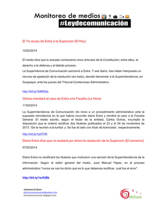  

El Yo acuso de Extra a la Supercom (El Hoy)
12/02/2014
El medio dice que lo actuado contraviene cinco artículos de la Constitución; entre ellos, el
derecho a la defensa y al debido proceso.
La Superintencia de Comunicación sancionó a Extra. Y ese diario, tras haber interpuesto un
recurso de apelación de la resolución (sin éxito), decidió demandar a la Superintendencia, en
Guayaquil, ante los jueces del Tribunal Contencioso Administrativo.
http://bit.ly/1bMXiSa

Ochoa mandará el caso de Extra a la Fiscalía (La Hora)
11/02/2014
La Superintendencia de Comunicación dio inicio a un procedimiento administrativo ante la
supuesta reincidencia en la que habría incurrido diario Extra y remitirá el caso a la Fiscalía
General. El medio escrito, según el titular de la entidad, Carlos Ochoa, incumplió la
disposición que le ordenó rectificar dos titulares publicados el 23 y el 24 de noviembre de
2013: ‘De la reunión a la tumba’ y ‘Se fue al cielo con título de licenciada’, respectivamente.	
  
http://bit.ly/1jxOTtR

Diario Extra dice que no acatará por ahora la resolución de la Supercom (El comercio)
07/02/2014
Diario Extra no rectificará los titulares que motivaron una sanción de la Superintendencia de la
Información. Según el editor general del medio, Juan Manuel Yépez, en el proceso
administrativo "nunca se nos ha dicho qué es lo que debemos rectificar, cuál fue el error".
http://bit.ly/1erKiBb

	
  	
  Colectivo	
  El	
  Churo	
  	
  

	
  	
  elchurocomunicacion@yahoo.com	
  
	
  	
  churocomunicacion.blogspot.com	
  

	
  

	
  

 