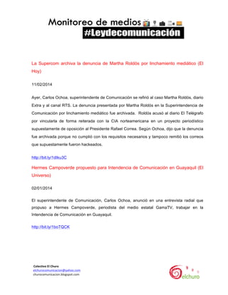  

La Supercom archiva la denuncia de Martha Roldós por linchamiento mediático (El
Hoy)
11/02/2014
Ayer, Carlos Ochoa, superintendente de Comunicación se refirió al caso Martha Roldós, diario
Extra y al canal RTS. La denuncia presentada por Martha Roldós en la Superintendencia de
Comunicación por linchamiento mediático fue archivada. Roldós acusó al diario El Telégrafo
por vincularla de forma reiterada con la CIA norteamericana en un proyecto periodístico
supuestamente de oposición al Presidente Rafael Correa. Según Ochoa, dijo que la denuncia
fue archivada porque no cumplió con los requisitos necesarios y tampoco remitió los correos
que supuestamente fueron hackeados.
http://bit.ly/1dIku3C

Hermes Campoverde propuesto para Intendencia de Comunicación en Guayaquil (El
Universo)
02/01/2014
El superintendente de Comunicación, Carlos Ochoa, anunció en una entrevista radial que
propuso a Hermes Campoverde, periodista del medio estatal GamaTV, trabajar en la
Intendencia de Comunicación en Guayaquil.
http://bit.ly/1boTQCK 	
  
	
  

	
  	
  Colectivo	
  El	
  Churo	
  	
  

	
  	
  elchurocomunicacion@yahoo.com	
  
	
  	
  churocomunicacion.blogspot.com	
  

	
  

	
  

 