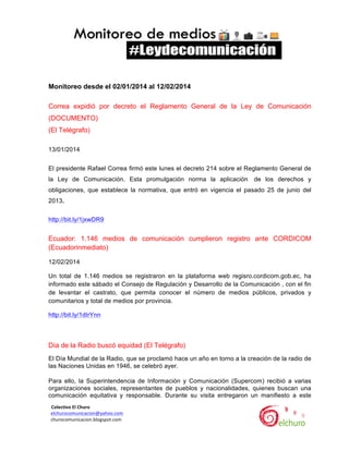  

Monitoreo desde el 02/01/2014 al 12/02/2014
Correa expidió por decreto el Reglamento General de la Ley de Comunicación
(DOCUMENTO)
(El Telégrafo)
13/01/2014
El presidente Rafael Correa firmó este lunes el decreto 214 sobre el Reglamento General de
la Ley de Comunicación. Esta promulgación norma la aplicación

de los derechos y

obligaciones, que establece la normativa, que entró en vigencia el pasado 25 de junio del
2013.
http://bit.ly/1jxwDR9

Ecuador: 1.146 medios de comunicación cumplieron registro ante CORDICOM
(Ecuadorinmediato)
12/02/2014
Un total de 1.146 medios se registraron en la plataforma web regisro.cordicom.gob.ec, ha
informado este sábado el Consejo de Regulación y Desarrollo de la Comunicación , con el fin
de levantar el castrato, que permita conocer el número de medios públicos, privados y
comunitarios y total de medios por provincia.
http://bit.ly/1dIrYnn

Día de la Radio buscó equidad (El Telégrafo)
El Día Mundial de la Radio, que se proclamó hace un año en torno a la creación de la radio de
las Naciones Unidas en 1946, se celebró ayer.
Para ello, la Superintendencia de Información y Comunicación (Supercom) recibió a varias
organizaciones sociales, representantes de pueblos y nacionalidades, quienes buscan una
comunicación equitativa y responsable. Durante su visita entregaron un manifiesto a este
	
  	
  Colectivo	
  El	
  Churo	
  	
  

	
  	
  elchurocomunicacion@yahoo.com	
  
	
  	
  churocomunicacion.blogspot.com	
  

	
  

	
  

 