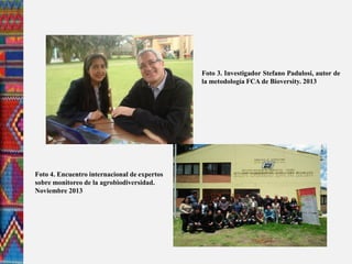 Foto 4. Encuentro internacional de expertos
sobre monitoreo de la agrobiodiversidad.
Noviembre 2013
Foto 3. Investigador Stefano Padulosi, autor de
la metodología FCA de Bioversity. 2013
 