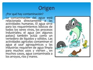 Origen
¿Por qué hay contaminación?
La contaminación del agua está
relacionada directamente a las
actividades humanas. El agua sirve
para los requerimientos básicos de
todos los seres vivos, los procesos
industriales; el agua (en algunos
países) también actúa como un
vertedero de líquidos y sólidos. Las
actividades agrícolas contaminan el
agua al usar agroquímicos y las
industrias requieren de agua limpia
para muchos usos y vierten , en
muchos casos, agua contaminada a
los arroyos, ríos y mares.
 