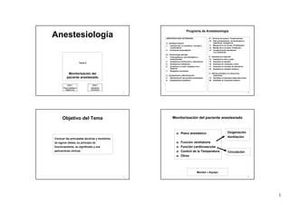 1
1
Anestesiología
Tema 8
Monitorización del
paciente anestesiado
Parte 2
Ventilación
Circulación
Parte 1
Plano Anestésico
Oxigenación
2
Programa de Anestesiología
ANESTESIOLOGÍA VETERINARIA
A - Anestesia General
1. Introducción a la anestesia: concepto y
nomenclatura.
2. Evaluación preanestésica
B – Farmacología aplicada
3. Preanestésicos: anticolinérgicos y
tranquilizantes
4. Anestésicos intravenosos y disociativos
5. Anestésicos inhalatorios
6. Anestésicos locales. Analgesia loco-
Regional
7. Relajantes musculares
C – Equipamiento y Monitorización
8. Monitorización del paciente anestesiado
9. Equipamiento anestésico
D – Técnicas de soporte. Complicaciones
10. Dolor perioperatorio, reconocimiento y
tratamiento. Analgésicos
11. Manejo de la vía venosa: Fluidoterapia
12. Manejo de la vía aérea: Ventilación
13. Complicaciones anestésicas
y su tratamiento
E - Anestesia por especies
14. Anestesia en perro y gato
15. Anestesia en équidos
16. Anestesia en rumiantes y cerdo
17. Anestesia en animales de laboratorio
18. Anestesia en animales exóticos
F – Manejo anestésico en situaciones
específicas
19. Anestesia en pacientes especiales sanos
20. Anestesia en el paciente enfermo
3
Objetivo del Tema
Conocer las principales técnicas y monitores
de signos vitales, su principio de
funcionamiento, su significado y sus
aplicaciones clínicas
4
Monitorización del paciente anestesiado
Plano anestésico
Función ventilatoria
Función cardiovascular
Control de la Temperatura
Otros
Monitor ≠ Equipo
Oxigenación
Ventilación
Circulación
 