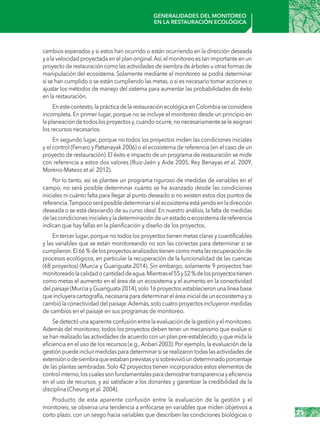 25
Generalidades del monitoreo
en la restauración ecológica
cambios esperados y si estos han ocurrido o están ocurriendo en la dirección deseada
yalavelocidadproyectadaenelplanoriginal.Así,elmonitoreoestanimportanteenun
proyecto de restauración como las actividades de siembra de árboles u otras formas de
manipulación del ecosistema. Solamente mediante el monitoreo se podrá determinar
si se han cumplido o se están cumpliendo las metas,o si es necesario tomar acciones o
ajustar los métodos de manejo del sistema para aumentar las probabilidades de éxito
en la restauración.
Enestecontexto,laprácticadelarestauraciónecológicaenColombiaseconsidera
incompleta. En primer lugar, porque no se incluye el monitoreo desde un principio en
laplaneacióndetodoslosproyectosy,cuandoocurre,nonecesariamenteseleasignan
los recursos necesarios.
En segundo lugar, porque no todos los proyectos miden las condiciones iniciales
y el control (Ferraro y Pattanayak 2006) o el ecosistema de referencia (en el caso de un
proyecto de restauración). El éxito e impacto de un programa de restauración se mide
con referencia a estos dos valores (Ruiz-Jaén y Aide 2005, Rey Benayas et al. 2009,
Moreno-Mateos et al. 2012).
Por lo tanto, así se plantee un programa riguroso de medidas de variables en el
campo, no será posible determinar cuánto se ha avanzado desde las condiciones
iniciales ni cuánto falta para llegar al punto deseado si no existen estos dos puntos de
referencia.Tampocoseráposibledeterminarsielecosistemaestáyendoenladirección
deseada o se está desviando de su curso ideal. En nuestro análisis, la falta de medidas
delascondicionesinicialesyladeterminacióndeunestadooecosistemadereferencia
indican que hay fallas en la planificación y diseño de los proyectos.
En tercer lugar, porque no todos los proyectos tienen metas claras y cuantificables
y las variables que se están monitoreando no son las correctas para determinar si se
cumplieron.El66 %delosproyectosanalizadostienencomometalasrecuperaciónde
procesos ecológicos, en particular la recuperación de la funcionalidad de las cuencas
(68 proyectos) (Murcia y Guariguata 2014). Sin embargo, solamente 9 proyectos han
monitoreadolacalidadocantidaddeagua.Mientrasel55y52 %delosproyectostienen
como metas el aumento en el área de un ecosistema y el aumento en la conectividad
del paisaje (Murcia y Guariguata 2014),solo 16 proyectos establecieron una línea base
queincluyeracartografía,necesariaparadeterminareláreainicialdeunecosistemaysi
cambiólaconectividaddelpaisaje.Además,solocuatroproyectosincluyeronmedidas
de cambios en el paisaje en sus programas de monitoreo.
Sedetectóunaaparenteconfusiónentrelaevaluacióndelagestiónyelmonitoreo.
Además del monitoreo, todos los proyectos deben tener un mecanismo que evalúe si
se han realizado las actividades de acuerdo con un plan pre-establecido,y que mida la
eficiencia en el uso de los recursos (e.g.,Anbari 2003).Por ejemplo,la evaluación de la
gestión puede incluir medidas para determinar si se realizaron todas las actividades de
extensiónodesiembraqueestabanprevistasysisobrevivióundeterminadoporcentaje
de las plantas sembradas. Solo 42 proyectos tienen incorporados estos elementos de
controlinterno,loscualessonfundamentalesparademostrartransparenciayeficiencia
en el uso de recursos, y así satisfacer a los donantes y garantizar la credibilidad de la
disciplina (Cheung et al. 2004).
Producto de esta aparente confusión entre la evaluación de la gestión y el
monitoreo, se observa una tendencia a enfocarse en variables que miden objetivos a
corto plazo, con un sesgo hacia variables que describen las condiciones biológicas o
 