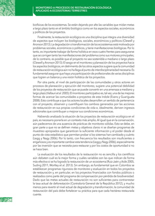 26
Monitoreo a procesos de restauración ecológica
aplicado a ecosistemas terrestres
biofísicas de los ecosistemas.Se están dejando por alto las variables que midan metas
a largo plazo tanto en el ámbito biológico como en los aspectos sociales, económicos
y políticos de los proyectos.
Finalmente, la restauración ecológica es una disciplina que integra una diversidad
de aspectos que incluyen los biológicos, sociales, económicos y políticos (Clewell y
Aronson2013).Ladegradaciónotransformacióndelosecosistemasestámotivadapor
problemas sociales, económicos o políticos, y tiene manifestaciones biológicas. Por lo
tanto, es importante trabajar de forma holística en esos cuatro frentes para asegurarse
quesecorrigentantolasmanifestacionesdelproblemacomosusmotoresprincipales;
de lo contrario, es posible que el proyecto no sea sostenible a mediano o largo plazo
(Clewell yAronson 2013).El sesgo en el monitoreo y planeación de los proyectos hacia
losaspectosbiológicos,endetrimentodelosotrosaspectossugierequelacomunidad
derestauraciónecológicaaúnnohallegaalpuntodeinterdisciplinariedadnecesaria.Es
fundamentalasegurarquehayaunaparticipacióndeprofesionalesdevariasdisciplinas
que logren un balance y una visión holística de los proyectos.
Por otra parte, el nivel de participación de las comunidades y otros actores en
procesos de planeación y ejecución del monitoreo, sugiere una potencial debilidad
de los proyectos de restauración que se puede convertir en una amenaza a mediano y
largoplazo(Vallaurietal.2005).Elmonitoreoparticipativoes,talvez,unadelasmejores
formas de acercar las comunidades a proyectos de esta índole (Evans y Guariguata
2008).Esto contribuye a que los actores locales desarrollen un sentido de pertenencia
con el proyecto, observen y cuantifiquen los cambios generados por las acciones
de restauración en sus propias condiciones de vida e, idealmente, deriven ingresos
adicionales que contribuyan a mejorar sus condiciones económicas.
Habiendo analizado la situación de los proyectos de restauración ecológica en el
país,es necesario ponerla en un contexto más amplio.Al igual que en la conservación,
aún padecemos de una ausencia de prácticas de monitoreo sólidas. Esto se debe, en
gran parte a que no se definen metas y objetivos claros ni se diseñan programas de
muestreo apropiados que garanticen la suficiente información y el poder desde el
punto de vista estadístico que permitan probar si los sistemas han cambiado y cuánto
(Legg y Nagy 2006). Por lo tanto, con frecuencia los resultados son insuficientes o
engañososyesimportantecambiarestatendencia(LeggyNagy2006),especialmente
por las inversión que se necesita para restaurar y por los costos de oportunidad si no
se hace bien.
La evaluación de los resultados de la restauración no es sencilla y los científicos
aún debaten cuál es la mejor forma y cuáles variables son las que indican de forma
más efectiva si se ha logrado la restauración de un ecosistema (Ruiz-Jaén y Aide 2005,
Suding 2011, Wortley et al. 2013). Sin embargo, es fundamental que en Colombia se
establezcan programas rigurosos de monitoreo y evaluación en todos los proyectos
de restauración y, en particular, en los proyectos financiados con fondos públicos o
realizados como parte del programa de compensación por pérdida de biodiversidad.
Dado que las metas actuales de restauración no son suficientes para contrarrestar
la tasa actual de deforestación (Contraloría General de la República 2012), y mucho
menos para revertir el nivel actual de degradación y transformación, la comunidad de
restauración del país debe fortalecer su práctica para que cada hectárea restaurada
cuente.
 