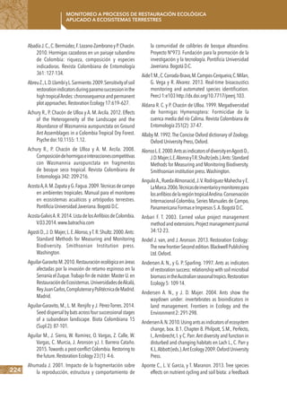224
Monitoreo a procesos de restauración ecológica
aplicado a ecosistemas terrestres
AbadíaJ.C.,C.Bermúdez,F.Lozano-ZambranoyP.Chacón.
2010. Hormigas cazadoras en un paisaje subandino
de Colombia: riqueza, composición y especies
indicadoras. Revista Colombiana de Entomología
361:127-134.
AbreuZ.,L.D.LlambíyL.Sarmiento.2009.Sensitivityofsoil
restorationindicatorsduringparamosuccessioninthe
hightropicalAndes:chronosequenceandpermanent
plotapproaches.RestorationEcology17:619–627.
Achury R., P. Chacón de Ulloa y A. M. Arcila. 2012. Effects
of the Heterogeneity of the Landscape and the
Abundance of Wasmannia auropunctata on Ground
Ant Assemblages in a Colombia Tropical Dry Forest.
Psychedoi:10.1155:1.12.
Achury R., P. Chacón de Ulloa y A. M. Arcila. 2008.
Composicióndehormigaseinteraccionescompetitivas
con Wasmannia auropunctata en fragmentos
de bosque seco tropical. Revista Colombiana de
Entomología342:209-216.
AcostaA,A.M.ZapatayG.Fagua.2009.Técnicasdecampo
en ambientes tropicales. Manual para el monitoreo
en ecosistemas acuáticos y artrópodos terrestres.
PontificiaUniversidadJaveriana.BogotáD.C.
Acosta-GalvisA.R.2014.ListadelosAnfibiosdeColombia.
V.03.2014.www.batrachia.com
Agosti D.,J.D.Majer,L.E.Alonso,yT.R.Shultz.2000.Ants:
Standard Methods for Measuring and Monitoring
Biodiversity. Smithsonian Institution press.
Washington.
Aguilar-GaravitoM.2010.Restauraciónecológicaenáreas
afectadas por la invasión de retamo espinoso en la
Serranía el Zuque.Trabajo fin de máster.Master U.en
RestauracióndeEcosistemas.UniversidadesdeAlcalá,
ReyJuanCarlos,ComplutenseyPolitécnicadeMadrid.
Madrid.
Aguilar-Garavito, M., L. M. Renjifo y J. Pérez-Torres. 2014.
Seeddispersalbybatsacrossfoursuccessionalstages
of a subandean landscape. Biota Colombiana 15
(Supl.2):87-101.
Aguilar M., J. Sierra, W. Ramírez, O. Vargas, Z. Calle, W.
Vargas, C. Murcia, J. Aronson yJ. I. Barrera Cataño.
2015.Towards a post-conflict Colombia. Restoring to
thefuture.RestorationEcology23(1):4-6.
Ahumada J. 2001. Impacto de la fragmentación sobre
la reproducción, estructura y comportamiento de
la comunidad de colibríes de bosque altoandino.
Proyecto N°973. Fundación para la promoción de la
investigación y la tecnología. Pontificia Universidad
Javeriana.BogotáD.C.
AideT.M.,C.Corrada-Bravo,M.Campos-Cerqueira,C.Milan,
G. Vega y R. Alvarez. 2013. Real-time bioacoustics
monitoring and automated species identification.
PeerJ1:e103http://dx.doi.org/10.7717/peerj.103.
Aldana R. C. y P. Chacón de Ulloa. 1999. Megadiversidad
de hormigas Hymenoptera: Formicidae de la
cuenca media del río Calima. Revista Colombiana de
Entomología251(2):37-47.
Allaby M. 1992.The Concise Oxford dictionary of Zoology.
OxfordUniversityPress,Oxford.
AlonsoL.E.2000.AntsasindicatorsofdiversityenAgostiD.,
J.D.Majer,L.E.AlonsoyT.R.Shultz(eds.).Ants:Standard
Methods for Measuring and Monitoring Biodiversity.
Smithsonianinstitutionpress.Washington.
AnguloA.,Rueda-Almonacid,J.V.Rodríguez-Mahecha y E.
LaMarca.2006.Técnicasdeinventarioymonitoreopara
losanfibiosdelaregióntropicalAndina.Conservación
Internacional-Colombia, Series Manuales de Campo,
PanamericanaFormaseImpresosS.A.BogotáD.C.
Anbari F. T. 2003. Earned value project management
methodandextensions.Projectmanagementjournal
34:12-23.
Andel J. van, and J. Aronson. 2013. Restoration Ecology:
ThenewfrontierSecondedition.BlackwellPublishing
Ltd.Oxford.
Andersen A. N., y G. P. Sparling. 1997. Ants as indicators
of restorationsuccess:relationshipwithsoilmicrobial
biomassintheAustralianseasonaltropics.Restoration
Ecology5:109-14.
Andersen A. N., y J. D. Majer. 2004. Ants show the
waydown under: invertebrates as bioindicators in
land management. Frontiers in Ecology and the
Environment2:291-298.
AndersenA.N.2010.Usingantsasindicatorsofecosystem
change, box. 8.1. Chapter 8. Philpott, S.M., Perfecto,
I.,Armbrecht,I.y C.Parr.Ant diversity and function in
disturbed and changing habitats en Lach L., C. Parr y
K.L.Abbott(eds.).AntEcology2009.OxfordUniversity
Press.
Aponte C., L. V. Garcia, y T. Maranon. 2013. Tree species
effects on nutrient cycling and soil biota: a feedback
 