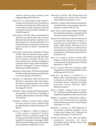 225
Bibliografía
mechanism favouring species coexistence. Forest
EcologyandManagement309:36–46.
Arcila A. M. y F. H. Lozano-Zambrano. 2003. Capítulo 9.
Hormigas como herramienta para la bioindicación y
elmonitoreoenFernándezF.(ed.).2003.Introducción
a las hormigas de la región neotropical. Instituto de
investigación de recursos biológicos Alexander von
Humboldt.BogotáD.C.
Arcila-Cardona A. M. 2007. ¿Afecta la fragmentación la
colonización por especies oportunistas?: estructura
del paisaje,riqueza de especies y competencia,como
determinantes de la densidad poblacional de la
hormiga Wasmannia auropunctata en bosque seco
tropical. Disertación de Doctoral. Universidad del
Valle.Cali.
Arcila-Cardona A., A. M. Osorio, C. Bermúdez y P. Chacón
de Ulloa. 2008. Diversidad de hormigas cazadoras
asociadas a los elementos del paisaje del bosque
seco. En Jiménez E., F. Fernández, T. M. Arias, y F. H.
Lozano-Zambrano (eds.). Sistemática, biogeografía y
conservacióndelashormigascazadorasdeColombia.
Instituto de Investigación de Recursos Biológicos
AlexandervonHumboldt.BogotáD.C.
ArmbrechtI.yP.Ulloa-Chacón.1999.Rarezaydiversidadde
hormigasenfragmentosdebosquesecocolombianos
ysusmatrices.Biotropica31(4):646-653.
Armbrecht I. y P. Ulloa-Chacón. 2003. The little fire ant
Wasmannia auropunctata Roger Hymenoptera:
Formicidae as a diversity indicator of ants in tropical
dry forest fragments of Colombia. Environmental
Entomology323:542-547.
ArmbrechtI.,L.Rivera,yI.Perfecto.2005.Reduceddiversity
and complexity in the leaf litter ant assemblage of
Colombian coffee plantations. Conservation Biology
19(3):897-907.
Armbrecht I., I. Perfecto, y E. Silverman. 2006. Limitation
for nesting resources for ants in colombian forests
andcoffeeplantations.EcologicalEntomology31(5):
403-410.
Aronson J., J. N. Blignaut, S. J. Milton, D. Le Maitre, K.
J. Esler, A. Limouzin, C. Fontaine, M. P. de Wit, W.
Mugido,P.Prinsloo,L.van der Elst y N.Lederer.2010.
Are socioeconomic benefits of restoration adequately
quantified? A meta-analysis of recent papers (2000–
2008) in Restoration Ecology and 12 other scientific
journals.RestorationEcology18(2):143–154.
Arshad M. A. y G. M. Coen. 1992. Characterization of soil
quality physical and chemical criteria. American
Journal of AlternativeAgriculture 7: 12-16.
ArshadM.A.,yS.Martin.2002.Identifyingcriticallimitsfor
soilqualityindicatorsinagro-ecosystems.Agriculture,
Ecosystems y Environment 88:153–160.
AslanC.,AslanA.,CrollD.,TershyyE.Avaleta.2014.Building
TaxonSubstitutionGuidelinesonaBiologicalControl
Foundation.Restoration Ecology 22(4): 437-441.
Asociación Red Colombiana de Reservas Naturales De
La Sociedad Civil, Asociación Para El Estudio Y La
Conservación De Las Aves Acuáticas En Colombia-
Calidris y WWF Colombia. 2004. Manual para el
monitoreo de aves migratorias. Fortalecimiento de
capacidadesparalaconservacióndeavesmigratorias
neotropicales en la Red de Reservas Naturales de la
Sociedad Civil.Cali.
Baer S. G., D. J. Kitchen, J. M. Blair y C. W. Rice. 2002.
Changes in ecosystem structure and function along
a chronosequence of restored grasslands. Ecological
Applications 12: 1688–1701.
Bai Z. G., D. L. Dent, L. Olsson y M. E. Schaepman. 2008.
Proxyglobalassessmentoflanddegradation.SoilUse
and Management 24: 223–234.
Bailey M. A., J.N. Holmes, K. A. Buhlmann y J. C.
Mitchell. 2006. Habitat Management Guidelines
for Amphibians and Reptiles of the Southeastern
United States. Partners in Amphibian and Reptile
Conservation Technical Publication HMG-2.
Montgomery,Alabama.
Baker J., T. Beebee, J. Buckley, A. Gent y D. Orchard.
2011. Amphibian Habitat Management Handbook.
AmphibianandReptileConservation.Bournemouth.
Balaguer L., A. Escudero, J. F. Martín-Duque, I. Mola y J.
Aronson. 2014. Historical references in restoration
ecology:Redefiningacornerstoneconcept.Biological
Conservation 176: 12-20
Ballengée B. y Sessions S. K. 2009 Explanation for
missing limbs in deformed amphibians. Journal
of Experimental Zoology Part B: Molecular and
Developmental Evolution 312 (7B): 770-779.
Banville M. y Bateman H. 2012. Urban and wildland
herpetofauna communities and riparian
microhabitats along the Salt River, Arizona. Urban
Ecosystems 15:473-488.
 