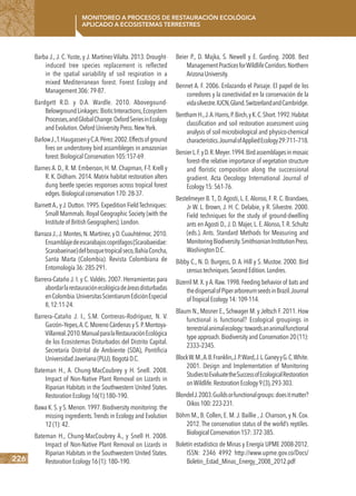 226
Monitoreo a procesos de restauración ecológica
aplicado a ecosistemas terrestres
Barba J., J. C. Yuste, y J. Martínez-Vilalta. 2013. Drought-
induced tree species replacement is reflected
in the spatial variability of soil respiration in a
mixed Mediterranean forest. Forest Ecology and
Management306:79-87.
Bardgett R.D. y D.A. Wardle. 2010. Abovegound-
BelowgroundLinkages:BioticInteractions,Ecosystem
Processes,andGlobalChange.OxfordSeriesinEcology
andEvolution.OxfordUniversityPress.NewYork.
BarlowJ.,T.HaugassenyC.A.Pérez.2002.Effectsofground
fires on understorey bird assambleges in amazonian
forest.BiologicalConservation105:157-69.
Barnes A. D., R. M. Emberson, H. M. Chapman, F-T. Krell y
R. K. Didham. 2014. Matrix habitat restoration alters
dung beetle species responses across tropical forest
edges.Biologicalconservation170:28-37.
BarnettA.,y J.Dutton.1995.Expedition FieldTechniques:
Small Mammals. Royal Geographic Society (with the
Instituteof BritishGeographers).London.
BarrazaJ.,J.Montes,N.Martínez,y D.Cuauhtémoc.2010.
Ensamblajedeescarabajoscoprófagos(Scarabaeidae:
Scarabaeinae)delbosquetropicalseco,BahíaConcha,
Santa Marta (Colombia). Revista Colombiana de
Entomología36:285-291.
Barrera-Cataño J. I. y C. Valdés. 2007. Herramientas para
abordarlarestauraciónecológicadeáreasdisturbadas
enColombia.UniversitasScientiarumEdiciónEspecial
II,12:11-24.
Barrera–Cataño J. I., S.M. Contreras–Rodríguez, N. V.
Garzón–Yepes,A.C.MorenoCárdenasyS.P.Montoya-
Villarreal.2010.ManualparalaRestauraciónEcológica
de los Ecosistemas Disturbados del Distrito Capital.
Secretaría Distrital de Ambiente (SDA), Pontificia
UniversidadJaveriana(PUJ).BogotáD.C.
Bateman H., A. Chung-MacCoubrey y H. Snell. 2008.
Impact of Non-Native Plant Removal on Lizards in
Riparian Habitats in the Southwestern United States.
RestorationEcology16(1):180–190.
Bawa K.S.y S.Menon.1997.Biodiversity monitoring: the
missing ingredients.Trends in Ecology and Evolution
12(1):42.
Bateman H., Chung-MacCoubrey A., y Snell H. 2008.
Impact of Non-Native Plant Removal on Lizards in
Riparian Habitats in the Southwestern United States.
RestorationEcology16(1):180–190.
Beier P., D. Majka, S. Newell y E. Garding. 2008. Best
ManagementPracticesforWildlifeCorridors.Northern
ArizonaUniversity.
Bennet A. F. 2006. Enlazando el Paisaje. El papel de los
corredores y la conectividad en la conservación de la
vidasilvestre.IUCN,Gland.SwitzerlandandCambridge.
BenthamH.,J.A.Harris,P.Birch,yK.C.Short.1992.Habitat
classification and soil restoration assessment using
analysis of soil microbiological and physico-chemical
characteristics.JournalofAppliedEcology29:711–718.
BersierL.F.yD.R.Meyer.1994.Birdassemblagesinmosaic
forest–the relative importance of vegetation structure
and floristic composition along the successional
gradient. Acta Oecology International Journal of
Ecology15:561-76.
Bestelmeyer B.T., D.Agosti, L. E.Alonso, F. R. C. Brandaeo,
Jr W. L. Brown, J. H. C. Delabie, y R. Silvestre. 2000.
Field techniques for the study of ground-dwelling
ants en Agosti D.,J. D. Majer, L. E.Alonso,T. R. Schultz
(eds.). Ants. Standard Methods for Measuring and
MonitoringBiodiversity.SmithsonianInstitutionPress.
WashingtonD.C.
Bibby C., N. D. Burgess, D. A. Hill y S. Mustoe. 2000. Bird
censustechniques.SecondEdition.Londres.
Bizerril M.X.y A.Raw.1998.Feeding behavior of bats and
thedispersalofPiperarboreumseedsinBrazil.Journal
ofTropicalEcology14:109-114.
Blaum N., Mosner E., Schwager M. y Jeltsch F. 2011. How
functional is functional? Ecological groupings in
terrestrialanimalecology:towardsananimalfunctional
type approach.Biodiversity and Conservation 20 (11):
2333–2345.
BlockW.M.,A.B.Franklin,J.P.Ward,J.L.GaneyyG.C.White.
2001. Design and Implementation of Monitoring
StudiestoEvaluatetheSuccessofEcologicalRestoration
onWildlife.RestorationEcology9(3),293-303.
BlondelJ.2003.Guildsorfunctionalgroups:doesitmatter?
Oikos100:223-231.
Böhm M., B. Collen, E. M. J. Baillie , J. Chanson, y N. Cox.
2012. The conservation status of the world’s reptiles.
BiologicalConservation157:372-385.
Boletín estadístico de Minas y Energía UPME 2008-2012.
ISSN: 2346 4992 http://www.upme.gov.co/Docs/
Boletin_Estad_Minas_Energy_2008_2012.pdf
 