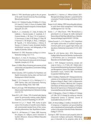 227
Bibliografía
Bolton B. 1994. Identification guide to the ant genera
of the world. Harvard University Press (Cambridge,
Massachusetts/London).
Bosire J. O., F. Dahdouh-Guebas, M. Walton, B. I. Crona,
R. R. Lewis III, C. Field,J. G. Kairo y N. Koedam 2008.
Functionalityofrestoredmangroves:Areview.Aquatic
Botany 89: 251–259.
Bowles P., J. C. Arredondo, B. C. Bock, W. Bolívar, M.
Calderón, J. Rancés-Caicedo, R. Castañeda, D. F.
Cisneros-Heredia, J. M. Daza, P. D. A. Gutiérrez-C.,
G. Hammerson, A. Jérez, A. M. Ortega, V. P. Páez, M.
P. Ramírez-P, J. M. Rengifo, G. Rivas, J. Rodríguez,
M. Tognelli, J. N. Urbina-Cardona, J. Velasco, B.
Young y J. G. Zamora. In press. Annotated checklist,
distributional summary, and bibliography of the
reptiles of Colombia.Zootaxa.
Bradshaw A. D. 1993. Restoration ecology as a science.
Restoration Ecology 1 (2): 71-73.
Brancalion S., G. Viani, N. Strassburg y R. Rodrigues.
2012.Cómo financiar la restauración de los bosques
tropicales.Unasylva,63: 41–50.
BrawnJ.D.2006.Effectsof restoringoaksavannasonbird
communities and populations.Conservation Biology
20(2): 460-469
British Columbia. 2014. Guidelines for Amphibian and
Reptile Conservation during urban and Rural Land
Development in British Columbia.
Brooks T., D. A. Fonseca G. A. B. y Rodríguez A. S. L.
2004. Species, Data, and Conservation Planning.
Conservation Biology 18 (6): 1682-1688.
BrownS.yA.ELugo.1994.Rehabilitationoftropicallands:
Akeytosustainingdevelopment.RestorationEcology
2 (2): 97–111.
Brown W. S. y W. S. Parker. 1976. A ventral scale clipping
system for permanently marking snakes (Reptilia,
Serpentes).Journal of Herpetology 10: 247-249.
Brummitt R. K. y C. F. Powell. 1992. Author of plant
names.A list of authors of scientific names of plants,
with recommended standard forms of their names,
including abbreviations.Kew: Royal Botanic Garden.
Brye K. R., J. M. Norman y S. T. Gower. 2002. Assessing
the progress of a tallgrass prairie restoration in
Southern Wisconsin. American Midland Naturalist
148: 218–235.
Bunnefeld N., E. Hoshino y E. Milner-Gulland. 2011.
Management strategy evaluation: a powerful tool for
conservation?TrendsinEcologyandEvolution.26(9):
441-447.
BurgerJ.A.yD.L.Kelting.1999.Usingsoilqualityindicators
to assess forest stand management. Forest Ecology
andManagement122:155–166.
Bustos J. y P. Ulloa-Chacón. 1996. Mirmecofauna y
perturbación en un bosque de niebla neotropical
ReservaNaturalHatoViejo,ValledelCauca,Colombia.
RevistadeBiologíaTropical443/451:259-266.
Cabrera-Guzmán E. y V. H. Reynoso. 2012. Amphibian
and reptile communities of rainforest fragments:
minimum patch size to support high richness and
abundance.Biodiversity Conservation 21 (12): 3243-
3265.
Cabrera M. y W. Ramírez (eds.). 2014. Restauración
EcológicadelosPáramosdeColombia:transformación
y herramientas para su conservación. Instituto
AlexandervonHumboldt.BogotáD.C.
Cairns J. 1979. Biological monitoring concept and
scope en Cairns, J., G. P. Patil y W. E. Waters (eds.)
EnvironmentalBiomonitoring,Assessment,Prediction
and Management: Certain Case Studies and Related
Quantitative Issues, Fairland, MD: International
Co-operativePublishingHouse.
CalleZ.,E.GiraldoyL.Piedrahita.2011.Participacióndeniños
y jóvenes en la investigación para la restauración de
bosquesenVargasO.,ReyesS.,(eds.).LaRestauración
Ecológica en la Práctica: Memorias del I Congreso
Colombiano de Restauración Ecológica y II Simposio
Nacional de Experiencias en Restauración Ecológica.
UniversidadNacionaldeColombia.BogotáD.C.
Calle Z.,E.Murgueitio,J.Chará,C.H.Molina,A.F.Zuluaga
y A. Calle. 2013. A strategy for scaling-up intensive
silvopastoral systems in Colombia. Journal of
SustainableForestry32:677-693.
CalleZ.,N.Henao-Gallego,C.GiraldoyI.Armbrecht.2013.
A Comparison of vegetation and ground-dwelling
antsinabandonedandrestoredgulliesandlandslide
surfacesinthewesternColombianAndes.Restoration
Ecology21:729-735.
Camargo G. 2007. Guía técnica para proyectos piloto de
restauración ecológica participativa: Metodología
para el desarrollo de los proyectos piloto de la
 