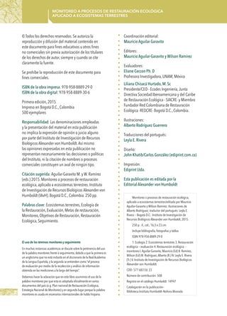 2
Monitoreo a procesos de restauración ecológica
aplicado a ecosistemas terrestres
Monitoreo a procesos de restauración ecológica,
aplicado a ecosistemas terrestres/editado por Mauricio
Aguilar-Garavito y Wilson Ramírez; ilustraciones de
Alberto Rodríguez; traductor del portugués: Leyla E.
Rivera -- Bogotá D.C.: Instituto de Investigación de
Recursos Biológicos Alexander von Humboldt, 2015.
250 p.: il., col.; 16,5 x 23 cm.
Incluye bibliografía, fotografías y tablas
ISBN 978-958-8889-29-0
1. Ecología 2. Ecosistemas terrestres 3. Restauración
ecológica -- evaluación 4. Restauración ecológica --
monitoreo I.Aguilar-Garavito, Mauricio (Ed) II. Ramírez,
Wilson (Ed) III. Rodríguez,Alberto (Il.) IV. Leyla E. Rivera
(Tr.) V. Instituto de Investigación de Recursos Biológicos
Alexander von Humboldt.
CDD: 577.683 Ed. 23
Número de contribución: 508
Registro en el catálogo Humboldt: 14947
Catalogación en la publicación–
Biblioteca Instituto Humboldt–Nohora Alvarado
El uso de los téminos monitoreo y seguimiento
En muchas instancias académicas se discute sobre la pertinencia del uso
de la palabra monitoreo frente a seguimiento,debido a que la primera es
un anglicismo que no está incluido en el diccionario de la RealAcademia
de la Lengua Española,y la segunda se entienden como “el proceso
de evaluación por medio de la recolección y análisis de información
obtenida en las mediciones a lo largo del tiempo”.
Debemos hacer la aclaración que en este libro asumimos el uso de la
palabra monitoreo por que esta es adoptada oficialmente en varios
documentos del país (e.g.Plan nacional de Restauración Ecológica,
Estrategia Nacional de Monitoreo) y en segundo lugar porque la palabra
monitoreo es usada en escenarios internacionales de habla hispana.
Coordinación editorial:
Mauricio Aguilar Garavito
Editores:
Mauricio Aguilar-Garavito y Wilson Ramírez
Evaluadores:
Eliane Ceccon Ph. D
Profresora Investigadora, UNAM, México
Liliana Chisacá Hurtado, M. Sc
Presidente/CEO - Ecodes Ingeniería,Junta
Directiva Sociedad Iberoamericana y del Caribe
de Restauración Ecológica - SIACRE- y Miembro
Fundador Red Colombiana de Restauración
Ecológica -REDCRE- Bogotá D.C., Colombia.
Ilustraciones:
Alberto Rodríguez Guerrero
Traducciones del portugués:
Leyla E. Rivera
Diseño:
John Khatib/Carlos González (ediprint.com.co)
Impresión:
Ediprint Ltda.
Esta publicación es editada por la
Editorial Alexander von Humboldt
© Todos los derechos reservados. Se autoriza la
reproducción y difusión del material contenido en
este documento para fines educativos u otros fines
no comerciales sin previa autorización de los titulares
de los derechos de autor, siempre y cuando se cite
claramente la fuente.
Se prohíbe la reproducción de este documento para
fines comerciales.
ISBN de la obra impresa: 978-958-8889-29-0
ISBN de la obra digital: 978-958-8889-30-6
Primera edición, 2015
Impreso en Bogotá D.C., Colombia
500 ejemplares
Responsabilidad: Las denominaciones empleadas
y la presentación del material en esta publicación
no implica la expresión de opinión o juicio alguno
por parte del Instituto de Investigación de Recursos
Biológicos Alexander von Humboldt.Así mismo
las opiniones expresadas en esta publicación no
representan necesariamente las decisiones o políticas
del Instituto, ni la citación de nombres o procesos
comerciales constituyen un aval de ningún tipo.
Citación sugerida: Aguilar-Garavito M. y W. Ramírez
(eds.) 2015. Monitoreo a procesos de restauración
ecológica, aplicado a ecosistemas terrestres. Instituto
de Investigación de Recursos Biológicos Alexander von
Humboldt (IAvH). Bogotá D.C., Colombia. 250 pp.
Palabras clave: Ecosistemas terrestres, Ecología de
la Restauración, Evaluación, Metas de restauración,
Monitoreo, Objetivos de Restauración, Restauración
Ecológica, Seguimiento.
 