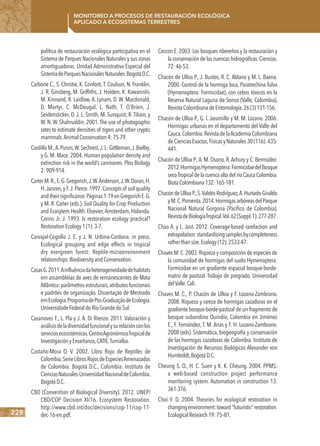 228
Monitoreo a procesos de restauración ecológica
aplicado a ecosistemas terrestres
política de restauración ecológica participativa en el
Sistema de Parques Nacionales Naturales y sus zonas
amortiguadoras. Unidad Administrativa Especial del
SistemadeParquesNacionalesNaturales.BogotáD.C.
Carbone C., S. Christie, K. Conforti,T. Coulson, N. Franklin,
J. R. Ginsberg, M. Griffiths, J. Holden, K. Kawanishi,
M. Kinnaird, R. Laidlaw, A. Lynam, D. W. Macdonald,
D. Martyr, C. McDougal, L. Nath, T. O’Brien, J.
Seidensticker, D. J. L. Smith, M. Sunquist, R. Tilson, y
W. N. W. Shahruddin. 2001.The use of photographic
rates to estimate densities of tigers and other cryptic
mammals.AnimalConservation4:75-79.
CardilloM.,A.Purvis,W.Sechrest,J.L.Gittleman,J.Bielby,
y G. M. Mace. 2004. Human population density and
extinction risk in the world’s carnivores. Plos Biology
2:909-914.
CarterM.R.,E.G.Gregorich,J.W.Anderson,J.W.Doran,H.
H.Janzen,y F.J.Pierce.1997.Concepts of soil quality
andtheirsignificance.Páginas1-19enGregorichE.G.
y M. R. Carter (eds.). Soil Quality for Crop Production
and Ecosytem Health. Elsevier,Amsterdam, Holanda.
Carins Jr. J. 1993. Is restoration ecology practical?
RestorationEcology1(1):3-7.
Carvajal-Cogollo J. E. y J. N. Urbina-Cardona. in press.
Ecological grouping and edge effects in tropical
dry evergreen forest: Reptile-microenvironment
relationships.BiodiversityandConservation.
CasasG.2011.Ainfluênciadaheterogeneidadedehabitats
em assambléias de aves de remanescentes de Mata
Atlântica:parâmetrosestruturais,atributosfuncionais
e padrões de organização. Dissertação de Mestrado
emEcologia.ProgramadePos-GraduaçãodeEcologia.
UniversidadeFederaldoRioGrandedoSul.
Casanoves F., L. Pla y J. A. Di Rienzo. 2011. Valoración y
análisisdeladiversidadfuncionalysurelaciónconlos
serviciosecosistémicos.CentroAgronómicoTropicalde
InvestigaciónyEnseñanza,CATIE.Turrialba.
Castaño-Mora O. V. 2002. Libro Rojo de Reptiles de
Colombia.SerieLibrosRojosdeEspeciesAmenazadas
de Colombia. Bogotá D.C., Colombia: Instituto de
CienciasNaturales-UniversidadNacionaldeColombia.
BogotáD.C.
CBD (Convention of Biological Diversity). 2012. UNEP/
CBD/COP Decision XI/16. Ecosystem Restoration.
http://www.cbd.int/doc/decisions/cop-11/cop-11-
dec-16-en.pdf.
Ceccon E. 2003. Los bosques ribereños y la restauración y
la conservación de las cuencas hidrográficas.Ciencias.
72:46-53.
Chacón de Ulloa P., J. Bustos, R. C. Aldana y M. L. Baena.
2000. Control de la hormiga loca, Paratrechina fulva
(Hymenoptera: Formicidae), con cebos tóxicos en la
Reserva Natural Laguna de Sonso (Valle, Colombia),
RevistaColombianadeEntomología.26(3)151-156.
Chacón de Ulloa P., G. I. Jaramillo y M. M. Lozano. 2006.
Hormigas urbanas en el departamento del Valle del
Cauca,Colombia.RevistadelaAcademiaColombiana
deCienciasExactas,FísicasyNaturales30(116):435-
441.
Chacón de Ulloa P.,A. M. Osorio, R.Achury y C. Bermúdez.
2012.HormigasHymenoptera:FormicidaedelBosque
secoTropical de la cuenca alta del río Cauca Colombia.
BiotaColombiana132:165-181.
ChacóndeUlloaP.,S.Valdés-Rodríguez,A.Hurtado-Giraldo
yM.C.Pimienta.2014.HormigasarbóreasdelParque
Nacional Natural Gorgona (Pacífico de Colombia).
RevistadeBiologíaTropical.Vol.62(Suppl.1):277-287.
Chao A. y L. Jost. 2012. Coverage-based rarefaction and
extrapolation:standardizingsamplesbycompleteness
ratherthansize.Ecology(12):2533-47.
Chaves M.C.2003.Riqueza y composición de especies de
la comunidad de hormigas del suelo Hymenoptera:
Formicidae en un gradiente espacial bosque-borde-
matriz de pastizal. Trabajo de pregrado. Universidad
delValle.Cali.
Chaves M. C., P. Chacón de Ulloa y F. Lozano-Zambrano.
2008. Riqueza y rareza de hormigas cazadoras en el
gradiente bosque-borde-pastizal de un fragmento de
bosque subandino Quindío, Colombia en Jiménez
E., F. Fernández, T. M. Arias y F. H. Lozano-Zambrano.
2008 (eds). Sistemática, biogeografía y conservación
de las hormigas cazadoras de Colombia. Instituto de
Investigación de Recursos Biológicos Alexander von
Humboldt,BogotáD.C.
Cheung S. O., H. C. Suen y K. K. Cheung. 2004. PPMS:
a web-based construction project performance
monitoring system. Automation in construction 13:
361-376.
Choi Y. D. 2004. Theories for ecological restoration in
changingenvironment:toward‘‘futuristic’’restoration.
EcologicalResearch19:75–81.
 
