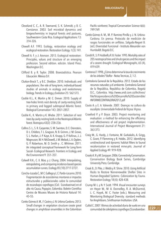 229
Bibliografía
Cleveland C. C., A. R. Townsend, S. K. Schmidt, y B. C.
Constance. 2003. Soil microbial dynamics and
biogeochemistry in tropical forests and pastures,
Southwestern Costa Rica. Ecological Applications 13:
314–326.
Clewell A.F. 1993. Ecology, restoration ecology and
ecologicalrestoration.RestorationEcology.1(3):141.
Clewell A. F. y J. Aronson. 2013. Ecological restoration:
Principles, values and structure of an emerging
profession. Second edition. edición. Island Press.
WashingtonD.C.
Clifford B. y R. Taylor. 2008. Bioestadística. Pearson
Educación.MéxicoD.F.
Clutton-Brock T., y B.C. Sheldon. 2010. Individuals and
populations: the role of long-term, individual-based
studies of animals in ecology and evolutionary
biology.TrendsinEcologyyEvolution25:562-573.
Cockle K.L., K. Martin y M. C. Drever. 2010. Supply of
tree-holes limits nest density of cavity-nesting birds
in primary and logged subtropical Atlantic forest.
BiologicalConservation143:2851–2857.
Cockle K., K. Martin y K. Wiebe. 2011. Selection of nest
treesbycavity-nestingbirdsintheNeotropicalAtlantic
forest.Biotropica43(2):228–236.
Collins S.L.,S.R.Carpenter,S.M.Swinton,D.E.Orenstein,
D. L. Childers,T. L. Gragson, N. B. Grimm,J. M. Grove,
S. L. Harlan, J. P. Kaye, A. K. Knapp, G. P. Kofinas, J. J.
Magnuson,W.H.McDowell,J.M.Melack,L.A.Ogden,
G. P. Robertson, M. D. Smith y . C. Whitmer. 2011.
An integrated conceptual framework for Long-Term
Social– Ecological Research. Frontiers in Ecology and
theEnvironment9:351–357.
Colwell R.K., C. X. Mao, y J. Chang. 2004. Interpolating,
extrapolating,andcomparingincidence-basedspecies
accumulationcurves.Ecology85(10):2717-2727.
Concha–LozadaC.,M.C.GallegoyL.C.Pardo–Locarno.2010.
Fragmentación de ecosistemas montanos e impactos
estructurales y poblacionales sobre la comunidad
de escarabajos coprófagos (Col.: Scarabaeinae) en el
alto río Cauca, Popayán, Colombia. Boletín Científico
Centro de Museos Museo de Historia Natural 14:
43–55.
Cortés-GómezA.M.,F.CastroyJ.N.Urbina-Cardona.2013.
Small changes in vegetation structure create great
changes in amphibian ensembles in the Colombian
Pacific rainforest.Tropical Conservation Science 6(6):
749-769.
Cortés-Gómez A. M., M. P. Ramírez-Pinilla y J. N. Urbina-
Cardona. En prensa. Protocolo de medición de
rasgos funcionales en anfibios. Salgado-Negret B.
(ed.) Diversidad Funcional - Instituto Alexander von
Humboldt.BogotáD.C.
ConditR.,S.P.HubbellyR.B.Foster.1995.Mortalityratesof
205neotropicaltreeandshrubspeciesandtheimpact
of a severe drought. Ecological Monographs, 65 (4),
419-439.
ContrerasF.1998.¿Cómodeterminarlatasadecrecimiento
delosárboles?Bolfor-NotasTecnicas,2,1-2.
Contraloría General de la República. 2012. Estado de los
recursos naturales y el ambiente.Contraloría General
de la República, República de Colombia, Bogotá
D.C., Colombia. http://www.andi.com.co/Archivos/
file/Vicepresidencia%20Desarrollo%20Sostenible/
INFORMECONTRALORIA2012.pdf
Couto A. y E. A. Valverde. 2007. Doenças na cultura do
eucalipto.UniversidadeFederaldeViçosa.Viçosa.
Crawford P. y P. Bryce. 2003. Project monitoring and
evaluation: a method for enhancing the efficiency
and effectiveness of aid project implementation.
International Journal of Project Management 21:
363-373.
Craig M., G. Hardy, J. Fontaine, M. Garkakalis, A. Grigg,
C. Grant, P. Flemming y R. Hobbs. 2012. Identifying
unidirectional and dynamic habitat filters to faunal
recolonisation in restored mine-pits. Journal of
AppliedEcology49:919–928.
CrooksK.R.yM.Sanjayan.2006.ConnectivityConservation.
Conservation Biology Book Series, Cambridge
UniversityPress.Cambridge.
Croak B.,D.Pike,J.Webb y R.Shine.2010.Using Artificial
Rocks to Restore Nonrenewable Shelter Sites in
Human-Degraded Systems: Colonization by Fauna.
RestorationEcology18(4):428–438.
Crump M. L. y N. Y. Scott. 1994. Visual encounter surveys
en Heyer W., M. A. Donnelley, R. A. McDiarmid,
L. C. Hayek, M. C. Foster (eds.). Measuring and
Monitoring Biological Diversity: standard methods
forAmphibians.SmithsonianInstitution.USA.
CultidC.2007.Ritmosdeactividaddiariadevueloenuna
comunidaddecoleópteroscoprófagos(Scarabaeidae:
 