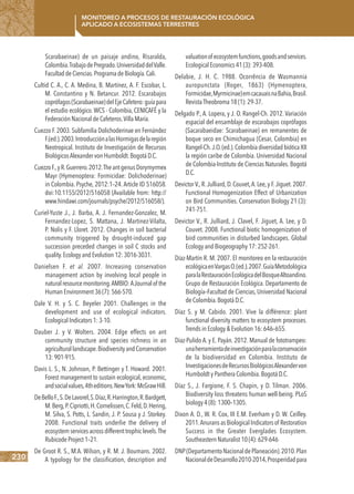 230
Monitoreo a procesos de restauración ecológica
aplicado a ecosistemas terrestres
Scarabaeinae) de un paisaje andino, Risaralda,
Colombia.TrabajodePregrado.UniversidaddelValle.
Facultad de Ciencias.Programa de Biología.Cali.
Cultid C. A., C. A. Medina, B. Martínez, A. F. Escobar, L.
M. Constantino y N. Betancur. 2012. Escarabajos
coprófagos(Scarabaeinae)delEjeCafetero:guíapara
el estudio ecológico. WCS - Colombia, CENICAFÉ y la
Federación Nacional de Cafeteros.Villa María.
Cuezzo F. 2003. Subfamilia Dolichoderinae en Fernández
F.(ed.).2003.IntroducciónalasHormigasdelaregión
Neotropical. Instituto de Investigación de Recursos
BiológicosAlexander von Humboldt.Bogotá D.C.
CuezzoF.,yR.Guerrero.2012.TheantgenusDorymyrmex
Mayr (Hymenoptera: Formicidae: Dolichoderinae)
in Colombia. Psyche, 2012:1–24. Article ID 516058.
doi:10.1155/2012/516058 (Available from: http://
www.hindawi.com/journals/psyche/2012/516058/).
Curiel-Yuste J., J. Barba, A. J. Fernandez-Gonzalez, M.
Fernandez-Lopez, S. Mattana, J. Martinez-Vilalta,
P. Nolis y F. Lloret. 2012. Changes in soil bacterial
community triggered by drought-induced gap
succession preceded changes in soil C stocks and
quality.Ecology and Evolution 12: 3016-3031.
Danielsen F. et al. 2007. Increasing conservation
management action by involving local people in
naturalresourcemonitoring.AMBIO:AJournalof the
Human Environment 36 (7): 566-570.
Dale V. H. y S. C. Beyeler 2001. Challenges in the
development and use of ecological indicators.
Ecological Indicators 1: 3-10.
Dauber J. y V. Wolters. 2004. Edge effects on ant
community structure and species richness in an
agriculturallandscape.BiodiversityandConservation
13: 901-915.
Davis L. S., N. Johnson, P. Bettinger y T. Howard. 2001.
Forest management to sustain ecological, economic,
andsocialvalues,4theditions.NewYork:McGrawHill.
DeBelloF.,S.DeLavorel,S.Díaz,R.Harrington,R.Bardgett,
M.Berg,P.Cipriotti,H.Cornelissen,C.Feld,D.Hering,
M. Silva, S. Potts, L. Sandin, J. P. Sousa y J. Storkey.
2008. Functional traits underlie the delivery of
ecosystem services across different trophic levels.The
Rubicode Project 1–21.
De Groot R. S., M.A. Wilson, y R. M. J. Boumans. 2002.
A typology for the classification, description and
valuationofecosystemfunctions,goodsandservices.
Ecological Economics 41 (3): 393-408.
Delabie, J. H. C. 1988. Ocorrência de Wasmannia
auropunctata (Roger, 1863) (Hymenoptera,
Formicidae,Myrmicinae)emcacauaisnaBahia,Brasil.
RevistaTheobroma 18 (1): 29-37.
Delgado P., A. Lopera, y J. O. Rangel-Ch. 2012. Variación
espacial del ensamblaje de escarabajos coprófagos
(Sacarabaeidae: Scarabaeinae) en remanentes de
boque seco en Chimichagua (Cesar, Colombia) en
Rangel-Ch.J.O.(ed.).Colombia diversidad biótica XII
la región caribe de Colombia. Universidad Nacional
de Colombia-Instituto de Ciencias Naturales. Bogotá
D.C.
Devictor V.,R.Julliard,D.Couvet,A.Lee,y F.Jiguet.2007.
Functional Homogenization Effect of Urbanization
on Bird Communities. Conservation Biology 21 (3):
741-751.
Devictor V., R. Julliard, J. Clavel, F. Jiguet, A. Lee, y D.
Couvet. 2008. Functional biotic homogenization of
bird communities in disturbed landscapes. Global
Ecology and Biogeography 17: 252-261.
Díaz-Martín R. M. 2007. El monitoreo en la restauración
ecológicaenVargasO.(ed.).2007.GuíaMetodológica
paralaRestauraciónEcológicadelBosqueAltoandino.
Grupo de Restauración Ecológica. Departamento de
Biología–Facultad de Ciencias, Universidad Nacional
de Colombia.Bogotá D.C.
Díaz S. y M. Cabido. 2001. Vive la différence: plant
functional diversity matters to ecosystem processes.
Trends in Ecology & Evolution 16: 646–655.
Diaz-Pulido A. y E. Payán. 2012. Manual de fototrampeo:
unaherramientadeinvestigaciónparalaconservación
de la biodiversidad en Colombia. Instituto de
InvestigacionesdeRecursosBiológicosAlexandervon
Humboldt y Panthera Colombia.Bogotá D.C.
Díaz S., J. Fargione, F. S. Chapin, y D. Tilman. 2006.
Biodiversity loss threatens human well-being. PLoS
biology 4 (8): 1300–1305.
Dixon A. D., W. R. Cox, III E.M. Everham y D. W. Ceilley.
2011.AnuransasBiologicalIndicatorsof Restoration
Success in the Greater Everglades Ecosystem.
Southeastern Naturalist 10 (4): 629-646
DNP(DepartamentoNacionaldePlaneación).2010.Plan
NacionaldeDesarrollo2010-2014,Prosperidadpara
 