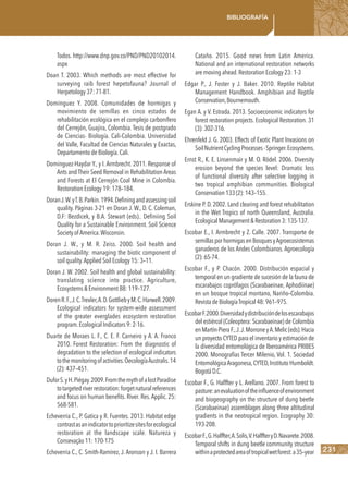 231
Bibliografía
Todos. http://www.dnp.gov.co/PND/PND20102014.
aspx
Doan T. 2003. Which methods are most effective for
surveying raib forest hepetofauna? Journal of
Herpetology 37: 71-81.
Domínguez Y. 2008. Comunidades de hormigas y
movimiento de semillas en cinco estados de
rehabilitación ecológica en el complejo carbonífero
del Cerrejón, Guajira, Colombia. Tesis de postgrado
de Ciencias- Biología. Cali-Colombia. Universidad
del Valle, Facultad de Ciencias Naturales y Exactas,
Departamento de Biología.Cali.
Dominguez-Haydar Y., y I. Armbrecht. 2011. Response of
Ants and Their Seed Removal in Rehabilitation Areas
and Forests at El Cerrejón Coal Mine in Colombia.
Restoration Ecology 19: 178–184.
DoranJ.W.yT.B.Parkin.1994.Definingandassessingsoil
quality. Páginas 3-21 en Doran J. W., D. C. Coleman,
D.F: Bezdicek, y B.A. Stewart (eds).. Definiing Soil
Quality for a Sustainable Environment. Soil Science
Society of America.Wisconsin.
Doran J. W., y M. R. Zeiss. 2000. Soil health and
sustainability: managing the biotic component of
soil quality.Applied Soil Ecology 15: 3–11.
Doran J. W. 2002. Soil health and global sustainability:
translating science into practice. Agriculture,
Ecosystems & Environment 88: 119–127.
DorenR.F.,J.C.Trexler,A.D.GottliebyM.C.Harwell.2009.
Ecological indicators for system-wide assessment
of the greater everglades ecosystem restoration
program.Ecological Indicators 9: 2-16.
Duarte de Moraes L. F., C. E. F. Carneiro y A. A. Franco
2010. Forest Restoration: From the diagnostic of
degradation to the selection of ecological indicators
tothemonitoringofactivities.OecologíaAustralis.14
(2): 437–451.
DuforS.yH.Piégay.2009.FromthemythofalostParadise
totargetedriverrestoration:forgetnaturalreferences
and focus on human benefits. River. Res. Applic. 25:
568-581.
Echeverria C., P. Gatica y R. Fuentes. 2013. Habitat edge
contrastasanindicatortoprioritizesitesforecological
restoration at the landscape scale. Natureza y
Consevação 11: 170-175
Echeverria C., C. Smith-Ramírez, J. Aronson y J. I. Barrera
Cataño. 2015. Good news from Latin America.
National and an international restoration networks
are moving ahead.Restoration Ecology 23: 1-3
Edgar P., J. Foster y J. Baker. 2010. Reptile Habitat
Management Handbook. Amphibian and Reptile
Conservation,Bournemouth.
Egan A. y V. Estrada. 2013. Socioeconomic indicators for
forest restoration projects. Ecological Restoration. 31
(3):302-316.
Ehrenfeld J. G. 2003. Effects of Exotic Plant Invasions on
SoilNutrientCyclingProcesses-Springer.Ecosystems.
Ernst R., K. E. Linsenmair y M. O. Rödel. 2006. Diversity
erosion beyond the species level: Dramatic loss
of functional diversity after selective logging in
two tropical amphibian communities. Biological
Conservation133(2):143–155.
Erskine P. D. 2002. Land clearing and forest rehabilitation
in the Wet Tropics of north Queensland, Australia.
EcologicalManagement&Restoration3:135-137.
Escobar E., I. Armbrecht y Z. Calle. 2007. Transporte de
semillasporhormigasenBosquesyAgroecosistemas
ganaderos de los Andes Colombianos. Agroecología
(2):65-74.
Escobar F., y P. Chacón. 2000. Distribución espacial y
temporal en un gradiente de sucesión de la fauna de
escarabajos coprófagos (Scarabaeinae, Aphodiinae)
en un bosque tropical montano, Nariño–Colombia.
RevistadeBiologíaTropical48:961–975.
EscobarF.2000.Diversidadydistribucióndelosescarabajos
del estiércol (Coleoptera: Scarabaeinae) de Colombia
enMartín-PieraF.,J.J.MorroneyA.Melic(eds).Hacia
un proyecto CYTED para el inventario y estimación de
la diversidad entomológica de Iberoamérica PRIBES
2000. Monografías Tercer Milenio, Vol. 1. Sociedad
EntomológicaAragonesa,CYTED,Instituto Humboldt.
BogotáD.C.
Escobar F., G. Halffter y L. Arellano. 2007. From forest to
pasture:anevaluationoftheinﬂuenceofenvironment
and biogeography on the structure of dung beetle
(Scarabaeinae) assemblages along three altitudinal
gradients in the neotropical region. Ecography 30:
193-208.
EscobarF.,G.Halffter,A.Solis,V.HalffteryD.Navarete.2008.
Temporal shifts in dung beetle community structure
withinaprotectedareaoftropicalwetforest:a35–year
 
