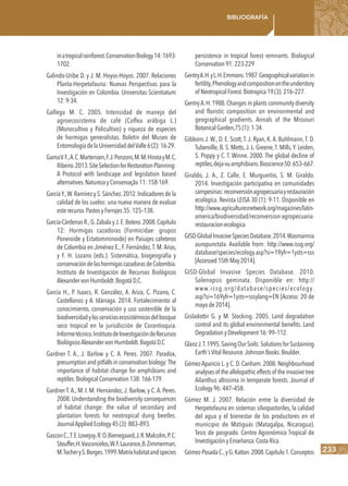 233
Bibliografía
inatropicalrainforest.ConservationBiology14:1693-
1702.
Galindo-Uribe D. y J. M. Hoyos-Hoyos. 2007. Relaciones
Planta-Herpetofauna: Nuevas Perspectivas para la
Investigación en Colombia. Universitas Scientiatum
12:9-34.
Gallego M. C. 2005. Intensidad de manejo del
agroecosistema de café (Coffea arábiga L.)
(Monocultivo y Policultivo) y riqueza de especies
de hormigas generalistas. Boletín del Museo de
EntomologíadelaUniversidaddelValle6(2):16-29.
GamaV.F.,A.C.Martensen,F.J.Ponzoni,M.M.HirotayM.C.
Ribeiro.2013.SiteSelectionforRestorationPlanning:
A Protocol with landscape and legislation based
alternatives.NaturezayConservação11:158-169.
GarcíaY.,W.Ramírez y S.Sánchez.2012.Indicadores de la
calidad de los suelos: una nueva manera de evaluar
esterecurso.PastosyForrajes35:125–138.
García-Cárdenas R.,G.Zabala yJ.E.Botero.2008.Capítulo
12: Hormigas cazadoras (Formicidae: grupos
Poneroide y Ectatomminoide) en Paisajes cafeteros
de Colombia en Jiménez E., F. Fernández,T. M.Arias,
y F. H. Lozano (eds.). Sistemática, biogeografía y
conservacióndelashormigascazadorasdeColombia.
Instituto de Investigación de Recursos Biológicos
AlexandervonHumboldt.BogotáD.C.
Garcia H., P. Isaacs, R. González, A. Ariza, C. Pizano, C.
Castellanos y A. Idárraga. 2014. Fortalecimiento al
conocimiento, conservación y uso sostenible de la
biodiversidadylosserviciosecosistémicosdelbosque
seco tropical en la jurisdicción de Corantioquia.
Informetécnico.InstitutodeInvestigacióndeRecursos
BiológicosAlexandervonHumboldt.BogotáD.C
Gardner T. A., J. Barlow y C. A. Peres. 2007. Paradox,
presumptionandpitfallsin conservation biology:The
importance of habitat change for amphibians and
reptiles.BiologicalConservation138:166-179.
Gardner T. A., M. I. M. Hernández, J. Barlow, y C. A. Peres.
2008. Understanding the biodiversity consequences
of habitat change: the value of secondary and
plantation forests for neotropical dung beetles.
JournalAppliedEcology45(3):883–893.
GasconC.,T.E.Lovejoy,R.O.Bierregaard,J.R.Malcolm,P.C.
Stouffer,H.Vasconcelos,W.F.Laurance,B.Zimmerman,
M.TocheryS.Borges.1999.Matrixhabitatandspecies
persistence in tropical forest remnants. Biological
Conservation91:223-229
GentryA.H.yL.H.Emmons.1987.Geographicalvariationin
fertility,Phenologyandcompositionontheunderstory
of NeotropicalForest.Biotropica19(3):216–227.
GentryA.H.1988.Changes in plants community diversity
and floristic composition on environmental and
geographical gradients. Annals of the Missouri
BotanicalGarden,75(1):1-34.
Gibbons J. W., D. E. Scott, T. J. Ryan, K. A. Buhlmann, T. D.
Tuberville, B. S. Metts, J. L. Greene,T. Mills,Y. Leiden,
S. Poppy y C. T. Winne. 2000. The global decline of
reptiles,deja-vuamphibians.Bioscience50:653–667.
Giraldo, J. A., Z. Calle, E. Murgueitio, S. M. Giraldo.
2014. Investigación participativa en comunidades
campesinas:reconversiónagropecuariayrestauración
ecológica. Revista LEISA 30 (1): 9-11. Disponible en
http://www.agriculturesnetwork.org/magazines/latin-
america/biodiversidad/reconversion-agropecuaria-
restauracion-ecologica
GISD-GlobalInvasiveSpeciesDatabase.2014.Wasmannia
auropunctata. Available from: http://www.issg.org/
database/species/ecology.asp?si=19yfr=1ysts=sss
[Accessed15thMay2014].
GISD-Global Invasive Species Database. 2010.
Solenopsis geminata. Disponible en: http://
www.issg.org/database/species/ecology.
asp?si=169yfr=1ysts=sssylang=EN [Acceso: 20 de
mayode2014].
Gisladottir G. y M. Stocking. 2005. Land degradation
control and its global environmental benefits. Land
DegradationyDevelopment16:99–112.
GlanzJ.T.1995.SavingOurSoils:SolutionsforSustaining
Earth´sVitalResource.JohnsonBooks.Boulder.
Gómez-Aparicio L. y C. D. Canham. 2008. Neighbourhood
analysesof theallelopathiceffectsof theinvasivetree
Ailanthus altissima in temperate forests. Journal of
Ecology96:447–458.
Gómez M. J. 2007. Relación entre la diversidad de
Herpetofauna en sistemas silvopastoriles, la calidad
del agua y el bienestar de los productores en el
municipio de Matiguás (Matagalpa, Nicaragua).
Tesis de posgrado. Centro Agronómico Tropical de
InvestigaciónyEnseñanza.CostaRica.
Gómez-PosadaC.,yG.Kattan.2008.Capítulo1.Conceptos
 
