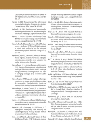 235
Bibliografía
Group (LAPG) III: a linear sequence of the families in
APG(III).BotanicalJournaloftheLinneanSociety161,
128-131.
Harris J. A. 2003. Measurements of the soil microbial
community for estimating the success of restoration.
EuropeanJournalof SoilScience54:801–808.
Hellawell J. M. 1991. Development of a rationale for
monitoring. en Goldsmith F. B. (ed.). Monitoring for
conservationandecology.ChapmanandHall.London.
Heink U. y I. Kowarik. 2009. What are indicators? On the
definition of indicators in ecology and environmental
planning.EcologicalIndicators.10:584-593.
Henao-GallegoN.,S.Escobar-Ramírez,Z.Calle,J.Montoya-
Lerma y I.Armbrecht.2012.An artificial aril designed
to induce seed hauling by ants for ecological
rehabilitation purposes. Restoration Ecology 20 (5):
555-560.
Hernández-OrdóñezO.,J.N.Urbina-CardonayM.Martínez-
Ramos.enprensa.Recoveryof amphibianandreptile
assemblages over secondary forest succession in a
tropicalrainforestregion.Biotropica.
Herrera-Rangel J., E., Jiménez-Carmona y I. Armbrecth.
2012. Diversity of hunting ants in sub-andean rural
landscape of Quindío-Colombia. IUFRO Landscape
ecology conference, Sustaining humans and forest
in changing landscape. 5-12 noviembre 2012.
Concepción.
Herrera-RangelJ.2012.Respuesta ecológica de hormigas
cazadoras en un bosque subandino bajo un contexto
de restauración, Filandia-Quindío. Trabajo de
investigacióndeMaestría.UniversidaddelValle.Cali.
Herrera-Rangel, J. Jiménez-Carmona, E., y I., Armbrecth.
Monitoringthediversityofhuntingants(Hymenoptera:
Formicidae) on a fragmented and restored Andean
Landscape. (sometido a Environmental Entomology
enmayode2014).
HerrickJ.E.,G.E.SchumanbyA.Rango.2006.Monitoring
ecologicalprocessesforrestorationprojects.Journalof
NatureConservation14:161-171.
Heyer W. R, M. A. Donnelley, R. A. McDiarmid, L. C.
Hayek y M. C. Foster (eds.). 1994. Measuring and
Monitoring Biological Diversity: standard methods
forAmphibians.SmithsonianInstitute.
Hiers J.K.,R.J.Mitchell,A.Barnett,J.R.Walters,M.Mack,
B. Williams y R. Sutter. 2012.The dynamic reference
concept: measuring restoration success in a rapidly
changing no-analogue future.Ecological Restoration.
30(1):27-36.
Hilje B. y T. M.Aide. 2012. Recovery of amphibian species
richness and composition in a chronosequence of
secondary forests, northeastern Costa Rica. Biological
Conservation146:170-176.
Hilty S. L. y W. L. Brown. 1986. A Guide to the Birds of
Colombia.PrincentonUniversitypress.NewJersey.
HobbsR.J.2003.Ecologicalmanagementandrestoration:
assessment, setting goals and measuring success.
Ecol.Manag.Rest.4:52-53.
HobbsR.J.2007.SettingEffectiveandRealisticRestoration
Goals:KeyDirectionsforresearch.RestorationEcology.
15(2):354-357.
Hobbs, R. J. y D. A. Norton. 1996. Towards a conceptual
frameworkforrestorationecology.RestorationEcology
4:93-110.
Hof C., M. B. Araújo, W. Jetz y C. Rahbek. 2011. Additive
threatsfrompathogens,climateandland-usechange
forglobalamphibiandiversity.Nature480:516–519.
Holl K.D.2002.Tropical moist forest restoration en Perrow
M. R. y A. J. Davy (eds.). Handbook of ecological
restoration.Cambridge
Holl K. D. y T. M. Aide. 2011. When and where to actively
restoreecosystems?.ForestEcologyandManagement
261:1558-1563.
Holl, K. D. y R. B. Howarth. 2000. Paying for Restoration.
RestorationEcology.8(3):260-267.
HollK.yJ.Cairns.2002.Monitoringandappraisal.Pp411-
432 en Perrow M. R y A. J Davy (Eds.). Handbook Of
Ecological Restoration. Cambridge University Press.
Cambridge.
Hölldobler B. y E. O. Wilson. 1990. The ants. Harvard
UniversityPress.Massachusetts.
HolmesT.P.,J.C.Bergstrom,E.Huszar,S.B.Kask y F.III Orr.
2004. Contingent valuation, net marginal benefits,
and the scale of riparian ecosystem restoration.
EcologicalEconomics49:19-30.
HolwayD.A.,L.Lach,A.Suarez,N.D.TsutsuiyT.J.Case.2002.
Thecausesandconsequencesofantinvasions.Annual
Reviewof EcologyandSystematics33:181-233.
Hooper D.U.,F.S.Chapin,J.J Ewel,A.Hector,P.Inchausti,
 