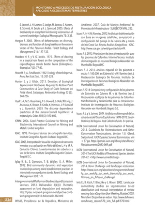236
Monitoreo a procesos de restauración ecológica
aplicado a ecosistemas terrestres
S.Lavorel,J.H.Lawton,D.Lodge,M.Loreau,S.Naeem,
B. Schmid, H. Setala y A. J. Symstad. 2005. Effects of
biodiversityonecosystemfunctioning:Aconsensusof
currentknowledge.EcologicalMonographs75:3-35.
Horgan F. 2005. Effects of deforestation on diversity,
biomass and function of dung beetles on the eastern
slopes of the Peruvian Andes. Forest Ecology and
Management216:117-133.
Howden H. F. y V. G. Nealis. 1975. Effects of clearing
in a tropical rain forest on the composition of the
coprophagous scarab beetle fauna (Coleoptera).
Biotropica7(2):77-83.
HoweH.F.yJ.Smallwood.1982.Ecologyofseeddispersal.
Annu.Rev.Ecol.Syst.13:201-228.
Hunter E. y J. Gibbs. 2013. Densities of Ecological
Replacement Herbivores Required to Restore Plant
Communities: A Case Study of Giant Tortoises on
Pinta Island, Galápagos. Restoration Ecology 22 (2):
248-256.
HyattL.A.,M.S.Rosenberg,T.G.Howard,G.Bole,W.Fang,J.
Anastasia,K.Brown,R.Grella,K.Hinman,J.P.Kurdziel
y J. Gurevitch. 2003. The distance dependence
prediction of the Janzen-Connell hipothesis: A
metanalysis.Oikos103(3):590-602.
ICMM. 2006. Good Practice Guidance for Mining and
Biodiversity. International Council on Mining and
Metals.Unitedkingdom.
IGAC. 1998. Principios básicos de cartografía temática.
InstitutoGeográficoAgustínCodazzi.BogotáD.C.
IGAC.2005.InterpretaciónVisualdeImágenesdesensores
remotos y su aplicación en Melo-Wilches L. H y M.A.
Camacho Chávez. Levantamientos de cobertura y
uso de la tierra. Instituto Geográfico Agustín Codazzi.
BogotáD.C.
Iglay R. B., S. Damarais, T. B. Wigley, D. A. Miller.
2012. Bird community dynamics and vegetation
relationshipsamongstandestablishmentpracticesin
intensively managed pine stands.Forest Ecology and
Management283:1-9.
IntergovernmentalPlatformonBiodiversityandEcosystem
Services. 2013. Deliverable 3(b)(i): Thematic
assessment on land degradation and restoration.
http://ipbes.net/work-programme/objective-3/45-
work-programme/459-deliverable-3bi.html
INVIAS, Presidencia de la República, Ministerio de
Ambiente. 2007. Guía de Manejo Ambiental de
ProyectosdeInfraestructura-SUBSECTORVIAL.232.
IsaacsP.J.yH.M.Ramírez.2012.Análisisdeladeforestación
con base en imágenes satelitales, composición y
configuración del paisaje en la cuenca alta y medio
del río Cravo Sur. Revista Análisis Geográficos - IGAC.
http://www.cce.gov.co/web/guest/edicion49.
IsaacsP.J.2013.Priorizacióndeáreasderestauraciónpara
los páramos de Colombia. Informe Técnico. Instituto
deinvestigaciónenrecursosBiológicosAlexandervon
Humboldt.BogotáD.C.
Isaacs P. J. 2014. Análisis espacial de los páramos a
escala 1:100.000. en Cabrera M. y W. Ramírez (eds.).
Restauración Ecológica De Páramos. Instituto de
Investigación en Recursos Biológicos Alexander von
Humboldt.BogotáD.C.
IsaacsP.2014.Composiciónyconfiguracióndelospáramos
de Colombia en Cabrera M. y W. Ramírez (eds.).
Restauración ecológica de los páramos de Colombia:
transformación y herramientas para su conservación.
Instituto de Investigación de Recursos Biológicos
AlexandervonHumboldt.BogotáD.C.
Isaacs P.J.yV.Jaimes.2014.Análisis multitemporal de las
coberturasdelDistritoCapitalaños1990–2012.Jardín
BotánicodeBogotá.JoséCelestinoMutis.Enprensa.
IUCN (International Union for Conservation of Nature).
2013. Guidelines for Reintroductions and Other
Conservation Translocations. Version 1.0. Gland,
Switzerland: IUCN Species Survival Commission, viiii
+ 57 pp. https://portals.iucn.org/library/sites/library/
files/documents/2013-009.pdf
IUCN (International Union for Conservation of Nature).
2014.TheIUCNRedListofThreatenedSpecies.Version
2014.2.<http://www.iucnredlist.org>.
IUCN (International Union for Conservation of Nature).
2014. Bonn Challenge and landscape restoration.
https://www.iucn.org/about/work/programmes/forest/
fp_our_work/fp_our_work_thematic/fp_our_work_
flr/more_on_flr/bonn_challenge/
Ivits E., B. Koch, T. Blaschke y L. Waser. 2002. Landscape
connectivity studies on segmentation based
classification and manual interpretation of remote
sensingdata.eCognitionUserMeeting,October2002.
Munchen.Disponibleenreden:http://www.definiens.
com/binary_secure/570_ivits_full.pdf-570.html
 