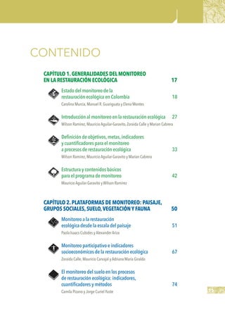15
CONTENIDO
Capítulo 1.GENERALIDADES DELMONITOREO
EN LA RESTAURACIÓN ECOLÓGICA	 17
Estado del monitoreo de la
restauración ecológica en Colombia	 18
Carolina Murcia,Manuel R.Guariguata y Elena Montes
Introducción al monitoreo en la restauración ecológica	 27
Wilson Ramírez,Mauricio Aguilar-Garavito,Zoraida Calle y Marian Cabrera
Definición de objetivos,metas,indicadores
y cuantificadores para el monitoreo
a procesos de restauración ecológica	 33
Wilson Ramírez,Mauricio Aguilar-Garavito y Marian Cabrera
Estructura y contenidos básicos
para el programa de monitoreo	 42
Mauricio Aguilar-Garavito y Wilson Ramírez
Capítulo 2.PLATAFORMAS DE MONITOREO: PAISAJE,
GRUPOS SOCIALES,SUELO,VEGETACIÓNYFAUNA	 50
Monitoreo a la restauración
ecológica desde la escala del paisaje	 51
Paola Isaacs-Cubides y Alexander Ariza
Monitoreo participativo e indicadores
socioeconómicos de la restauración ecológica	 67
Zoraida Calle,Mauricio Carvajal y Adriana María Giraldo
El monitoreo del suelo en los procesos
de restauración ecológica: indicadores,
cuantificadores y métodos	 74
Camila Pizano y Jorge CurielYuste
 