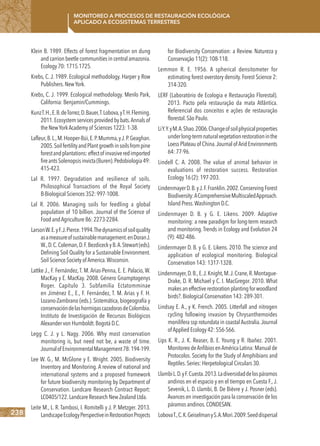 238
Monitoreo a procesos de restauración ecológica
aplicado a ecosistemas terrestres
Klein B. 1989. Effects of forest fragmentation on dung
and carrion beetle communities in central amazonia.
Ecology 70: 1715.1725.
Krebs, C. J. 1989. Ecological methodology. Harper y Row
Publishers.NewYork.
Krebs, C. J. 1999. Ecological methodology. Menlo Park,
California: Benjamin/Cummings.
KunzT.H.,E.B.deTorrez,D.Bauer,T.Lobova,yT.H.Fleming.
2011.Ecosystemservicesprovidedbybats.Annalsof
the NewYorkAcademy of Sciences 1223: 1-38.
Lafleur,B.L.,M.Hooper-Búi,E.P.Mumma,yJ.P.Geaghan.
2005.SoilfertilityandPlantgrowthinsoilsfrompine
forestandplantations:effectofinvasiveredimported
fireantsSolenopsisinvicta(Buren).Pedobiologia49:
415-423.
Lal R. 1997. Degradation and resilience of soils.
Philosophical Transactions of the Royal Society
B-Biological Sciences 352: 997-1008.
Lal R. 2006. Managing soils for feedling a global
population of 10 billion. Journal of the Science of
Food andAgriculture 86: 2273-2284.
LarsonW.E.yF.J.Pierce.1994.Thedynamicsofsoilquality
asameasureofsustainablemanagement.enDoranJ.
W.,D.C.Coleman,D.F.BezdiceckyB.A.Stewart(eds).
Defining Soil Quality for a Sustainable Environment.
Soil Science Society of America.Wisconsin.
Lattke J., F. Fernández, T. M. Arias-Penna, E. E. Palacio, W.
MacKay y E. MacKay. 2008. Género Gnamptogenys
Roger. Capítulo 3. Subfamilia Ectatomminae
en Jiménez E., E., F. Fernández, T. M. Arias y F. H.
Lozano-Zambrano (eds.). Sistemática, biogeografía y
conservacióndelashormigascazadorasdeColombia.
Instituto de Investigación de Recursos Biológicos
Alexander von Humboldt.Bogotá D.C.
Legg C. J. y L. Nagy. 2006. Why most conservation
monitoring is, but need not be, a waste of time.
JournalofEnvironmentalManagement78:194-199.
Lee W. G., M. McGlone y E. Wright. 2005. Biodiversity
Inventory and Monitoring. A review of national and
international systems and a proposed framework
for future biodiversity monitoring by Department of
Conservation. Landcare Research Contract Report:
LC0405/122.Landcare Research New Zealand Ltda.
Leite M., L. R. Tambosi, I. Romitelli y J. P. Metzger. 2013.
LandscapeEcologyPerspectiveinRestorationProjects
for Biodiversity Conservation: a Review. Natureza y
Conservação 11(2): 108-118.
Lemmon R. E. 1956. A spherical densitometer for
estimating forest overstory density. Forest Science 2:
314-320.
LERF (Laboratório de Ecologia e Restauração Florestal).
2013. Pacto pela restauração da mata Atlântica.
Referencial dos conceitos e ações de restauração
florestal.São Paulo.
LiY.Y.yM.A.Shao.2006.Changeofsoilphysicalproperties
underlong-termnaturalvegetationrestorationinthe
Loess Plateau of China.Journal of Arid Environments
64: 77-96.
Lindell C. A. 2008. The value of animal behavior in
evaluations of restoration success. Restoration
Ecology 16 (2): 197-203.
LindenmayerD.B.yJ.F.Franklin.2002.ConservingForest
Biodiversity:AComprehensiveMultiscaledApproach.
Island Press.Washington D.C.
Lindenmayer D. B. y G. E. Likens. 2009. Adaptive
monitoring: a new paradigm for long-term research
and monitoring.Trends in Ecology and Evolution 24
(9): 482-486.
Lindenmayer D. B. y G. E. Likens. 2010. The science and
application of ecological monitoring. Biological
Conservation 143: 1317-1328.
Lindenmayer,D.B.,E.J.Knight,M.J.Crane,R.Montague-
Drake, D. R. Michael y C. I. MacGregor. 2010. What
makes an effective restoration planting for woodland
birds?.Biological Conservation 143: 289-301.
Lindsay E. A., y K. French. 2005. Litterfall and nitrogen
cycling following invasion by Chrysanthemoides
monilifera ssp rotundata in coastal Australia.Journal
of Applied Ecology 42: 556-566.
Lips K. R., J. K. Reaser, B. E. Young y R. Ibañez. 2001.
Monitoreo deAnfibios enAmérica Latina: Manual de
Protocolos. Society for the Study of Amphibians and
Reptiles.Series: Herpetological Circulars 30.
LlambiL.D.yF.Cuesta.2013.Ladiversidaddelospáramos
andinos en el espacio y en el tiempo en Cuesta F., J.
Sevenik, L. D. Llambí, B. De Bièvre y J. Posner (eds).
Avances en investigación para la conservación de los
páramos andinos.CONDESAN.
LobovaT.,C.K.GeiselmanyS.A.Mori.2009.Seeddispersal
 