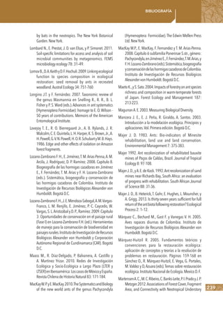239
Bibliografía
by bats in the neotropics. The New York Botanical
Garden.NewYork.
Lombard N., E. Prestat, J. D. van Elsas, y P. Simonet. 2011.
Soil-specific limitations for access and analysis of soil
microbial communities by metagenomics. FEMS
microbiologyecology78:31–49.
LomovB.,D.A.KeithyD.F.Hochuli.2009.Linkingecological
function to species composition in ecological
restoration: seed removal by ants in recreated
woodland.AustralEcology34:751-760
Longino J.T. y F. Fernández. 2007. Taxonomic review of
the genus Wasmannia en Snelling R., R. R., B. L.
Fisher y P.S.Ward (eds.).Advances in ant systematics
(Hymenoptera:Formicidae): homage to E.O.Wilson -
50 years of contributions. Memoirs of the American
EntomologicalInstitute.
Lovejoy T. E., R. O. Bierregaard Jr., A. B. Rylands, J. R.
Malcolm,C.E.Quintela,L.H.Harper,K.S.Brown,Jr.,A.
H.Powell,G.V.N.Powell,H.O.R.SchubartyM.B.Hays.
1986. Edge and other effects of isolation on Amazon
forestfragments.
Lozano-ZambranoF.H.,E.Jiménez,T.M.Arias-Penna,A.M.
Arcila, J. Rodríguez, D. P. Ramírez. 2008. Capítulo 8.
Biogeografía de las hormigas cazadoras en Jiménez
E., F. Fernández, T. M. Arias y F. H. Lozano-Zambrano
(eds.). Sistemática, biogeografía y conservación de
las hormigas cazadoras de Colombia. Instituto de
Investigación de Recursos Biológicos Alexander von
Humboldt.BogotáD.C.
Lozano-ZambranoF.H.,J.E.Mendoza-Sabogal,A.M.Vargas-
Franco, L. M. Renjifo, E. Jiménez, P. C. Caycedo, W.
Vargas,S.L.AristizábalyD.P.,Ramírez.2009.Capítulo
3: Oportunidades de conservación en el paisaje rural
(Fase I) en Lozano-Zambrano F.H. (ed.). Herramientas
de manejo para la conservación de biodiversidad en
paisajesrurales.InstitutodeInvestigacióndeRecursos
Biológicos Alexander von Humboldt y Corporación
Autónoma Regional de Cundinamarca (CAR). Bogotá
D.C.
Maass M., R. Díaz-Delgado, P. Balvanera, A. Castillo y
A. Martínez Yrizar. 2010. Redes de Investigación
Ecológica y Socio-Ecológica a Largo Plazo (LTER y
LTSER)enIberoamérica:LoscasosdeMéxicoyEspaña.
RevistaChilenadeHistoriaNatural83:171-184.
MacKayW.P.yE.MacKay.2010.TheSystematicsandBiology
of the new world ants of the genus Pachycondyla
(Hymenoptera: Formicidae).The Edwin Mellen Press
Ltd.NewYork.
MacKay W.P., E. MacKay, F. Fernandez y T. M. Arias-Penna.
2008.Capítulo 6 subfamilia Ponerinae S.str.,género:
Pachycondyla,enJiménezE.,F.Fernández,T.M.Arias,y
F.H.Lozano-Zambrano(eds).Sistemática,biogeografía
yconservacióndelashormigascazadorasdeColombia.
Instituto de Investigación de Recursos Biológicos
AlexandervonHumboldt.BogotáD.C.
MaetoK.,yS.Sato.2004.Impactsofforestryonantspecies
richness and composition in warm-temperate forests
of Japan. Forest Ecology and Management 187:
213-223.
MagurranA.E.2003.MeasuringBiologicalDiversity.
Mancera J. E., E. J. Peña, R. Giraldo, A. Santos. 2003.
Introducción a la modelación ecológica. Principios y
aplicaciones.Vol.Primeraedición.BogotáD.C.
Majer J. D. 1983. Ants: Bio-indicators of Minesite
rehabilitation, land use and land conservation.
EnvironmentalManagement7:375-383.
Majer 1992. Ant recolonization of rehabilitated bauxite
mines of Poços de Caldas, Brazil. Journal of Tropical
Ecology8:97-108.
MajerJ.D.,yA.E.deKock.1992.Antrecolonizationof sand
mines near Richards Bay, South Africa: an evaluation
of progress with rehabilitation. South African Journal
of Science88:31-36.
Majer J. D., B. Heterick,T. Gohr, E. Hughes, L. Mounsher, y
A. Grigg. 2013. Is thirty-seven years sufficient for full
returnoftheantbiotafollowingrestoration?Ecological
Process2:1–12.
Márquez C., Bechard M., Gast F. y Vanegas V. H. 2005.
Aves rapaces diurnas de Colombia. Instituto de
Investigación de Recursos Biológicos Alexander von
Humboldt.BogotáD.C.
Márquez-Huitzil R. 2005. Fundamentos teóricos y
convenciones para la restauración ecológica:
aplicación de conceptos y teorías a la resolución de
problemas en restauración. Páginas 159-168 en
Sánchez O., R. Márquez-Huitzil, E. Vega, G. Portales,
M.Valdez y D,Azuara (eds).Temas sobre restauración
ecológica.InstitutoNacionaldeEcología.MexícoD.F.
MartensenA.C.,M.C.Ribeiro,C.Banks-Leite,P.I.PradoyJ.P.
Metzger.2012.Associationsof ForestCover,Fragment
Area, and Connectivity with Neotropical Understory
 