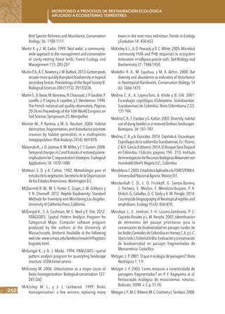 240
Monitoreo a procesos de restauración ecológica
aplicado a ecosistemas terrestres
Bird Species Richness and Abundance. Conservation
Biology:26:1100-1111.
Martin K. y J. M. Eadie. 1999. Nest webs: a community-
wide approach to the management and conservation
of cavity-nesting forest birds. Forest Ecology and
Management115:243-257
MartinP.A.,A.C.NewtonyJ.M.Bullock.2013.Carbonpools
recovermorequicklythanplantbiodiversityintropical
secondaryforests.Proceedingsof the Royal SocietyB:
BiologicalSciences280(1773):20132236.
MartinS.,B.Baize,M.Bonneau,R.Chaussod,J.P.Gaultier,P.
Lavelle,J.P.Legros,A.Leprêtre,yT.Sterckeman.1998.
The French national soil quality observatory. Páginas
20-26 en Proceedings of the 16thWorld Congress on
SoilScience,Symposium25.Montpellier.
Marvier M., P. Kareiva, y M. G. Neubert. 2004. Habitat
destruction,fragmentation,anddisturbancepromote
invasion by habitat generalists in a multispecies
metapopulation.RiskAnalasys24(4):869-878.
MatamalaR.,J.D.Jastrow,R.M.Miller,yC.T.Garten.2008.
TemporalchangesinCandNstocksofrestoredprairie:
implications for C sequestration strategies.Ecological
Applications18:1470-1488.
Matteuci S. D. y A. Colma. 1982. Metodología para el
estudiodelavegetación.SecretaríadelaOrganización
delosEstadosAmericanos.WashingtonD.C.
McDairmid R. W., M. S. Foster, C. Guyer, J. W. Gibbons y
Y. N. Chernoff. 2012. Reptile Biodiversity: Standard
Methods for Inventory and Monitoring Los Angeles:
Universityof CaliforniaPress.California.
McGarigal K., S. A. Cushman, M. C. Neel y E. Ene. 2012.
FRAGSTATS: Spatial Pattern Analysis Program for
Categorical Maps. Computer software program
produced by the authors at the University of
Massachusetts, Amherst. Available at the following
website:www.umass.edu/landeco/research/fragstats/
fragstats.html.
McGarigal K., y B. J. Marks. 1994. FRAGSTATS: spatial
pattern analysis program for quantyfing landscape
structure.USDAForestservice.
McKinney M. 2006. Urbanization as a major cause of
biotic homogenization. Biological conservation 127:
247-260.
McKinney M. L., y J. L. Lockwood. 1999. Biotic
homogenization: a few winners replacing many
losers in the next mass extinction. Trends in Ecology
yEvolution14:450-453.
McKinleyV.L.,A.D.Peacock,y D.C.White.2005.Microbial
community PLFA and PHB responses to ecosystem
restoration in tallgrass prairie soils. Soil Biology and
Biochemistry37:1946-1958.
Medellín R. A., M. Equihua, y M. A. Almin. 2000. Bat
diversity and abundance as indicators of disturbance
in Neotropical Rainforests. Conservation Biology 14
(6):1666-1675.
Medina C. A., A. Lopera-Toro, A. Vitolo y B. Gill. 2001.
Escarabajos coprófagos (Coleoptera: Scarabaeidae:
Scarabaeinae) de Colombia. Biota Colombiana 2 (2):
131-144.
MedinaC.A.,F.EscobaryG.Kattan.2002.Diversity,habitat
use of dung beetles in a restoredAndean landscapes.
Biotropica.34:181–187.
Medina, C.A. y A. González. 2014. Capitulo 6. Escarabajos
CoprófagosdelasubfamiliaScarabaeinae,En:Pizano,
C&H.García(Editores).2014.ElBosqueSecoTropical
en Colombia. I Edición, páginas 194 - 213; Instituto
deInvestigacióndeRecursosBiológicosAlexandervon
Humboldt(IAvH).BogotáD.C.,Colombia.
MendiburuF.2005.EstadísticaAplicadaalaFORESTERIAII.
UniversidadNacionalAgraria.MexicoD.F.
Mendenhall C. D., L. O. Frishkoff, G. Santos-Barrera,
J. Pacheco, E. Mesfun, F. Mendoza-Quijano, P. R.
Ehrlich, G. Ceballos, G. C. Daily y R. M. Pringle. 2014.
CountrysidebiogeographyofNeotropicalreptilesand
amphibians.Ecology95(4):856-870.
Mendoza J., E. Jiménez, F. H. Lozano-Zambrano, P. C.
Caycedo-Rosales y L. M. Renjifo. 2007. Identificación
de elementos del paisaje prioritarios para la
conservación de biodiversidad en paisajes rurales de
losAndesCentralesdeColombiaenHarveyC.A.yJ.C.
Sáenz(eds.).EditorialInBio.Evaluaciónyconservación
de biodiversidad en paisajes fragmentados de
Mesoamérica.CostaRica.
Metzger,J.P.2001.O que é ecologia de paisagens? Biota
Neotropica1:1-9.
Metzger J. P. 2003. Como restaurar a conectividade de
paisagens fragmentadas? en P. Y. Kageyama et al.
Restauração ecológica de ecossistemas naturais.
Botucatu:FEPAF.v.3,p.51-76.
MetzgerJ.P.,M.C.Ribeiro,M.C.CiochetiyL.Tambosi.2008.
 